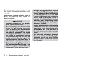 Set the tire pressure to the normal cold tire infla-   ● Increase the cold tire inflation pressure
tion pressure when the vehicle speed or load is          as indicated in ؆Checking tire pressure؆
reduced.                                                 later in this section when using the tires
Incorrect tire pressure, including under in-             specified by NISSAN above 100 MPH
flation, may adversely affect tire life and              (162 km/h) where it is legal to do so (on
vehicle handling.                                        a race track for example). Failure to
                                                         increase the cold tire inflation pressure
                                                         may result in tire failure, loss of control
                     WARNING
                                                         and possible injury. After such use, re-
● Improperly inflated tires can fail sud-                adjust tire pressure.
  denly and cause an accident.
                                                       ● Do not drive your vehicle over 85 MPH
● The vehicle weight capacity is indicated               (137 km/h) unless it is equipped with
  on the Tire and Loading Information                    high speed rated tires. Driving faster
  label. Do not load your vehicle beyond                 than 85 MPH (137 km/h) may result in
  this capacity. Overloading your vehicle                tire failure, loss of control and possible
  may result in reduced tire life, unsafe                injury.
  operating conditions due to premature
                                                       ● For additional information regarding
  tire failure, or unfavorable handling
                                                         tires, refer to “Important Tire Safety In-
  characteristics and could also lead to a
                                                         formation” (US) or “Tire Safety Informa-
  serious accident. Loading beyond the
                                                         tion” (Canada) in the Warranty Informa-
  specified capacity may also result in
                                                         tion Booklet.
  failure of other vehicle components.
● Before taking a long trip, or whenever
  you heavily load your vehicle, use a tire
  pressure gauge to ensure that the tire
  pressures are at the specified level.




8-40 Maintenance and do-it-yourself




                                                                                  ੬ REVIEW COPY—2005 Altima (l30)
                                                                                  Owners Manual—USA_English (nna)
                                                                                  01/04/05—arosenma ੭
 