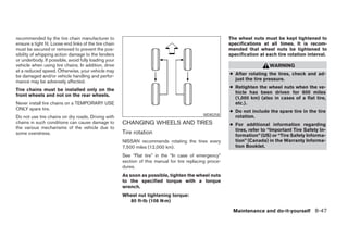 recommended by the tire chain manufacturer to                                                              The wheel nuts must be kept tightened to
ensure a tight fit. Loose end links of the tire chain                                                      specifications at all times. It is recom-
must be secured or removed to prevent the pos-                                                             mended that wheel nuts be tightened to
sibility of whipping action damage to the fenders                                                          specification at each tire rotation interval.
or underbody. If possible, avoid fully loading your
vehicle when using tire chains. In addition, drive                                                                           WARNING
at a reduced speed. Otherwise, your vehicle may
be damaged and/or vehicle handling and perfor-                                                             ● After rotating the tires, check and ad-
mance may be adversely affected.                                                                             just the tire pressure.
                                                                                                           ● Retighten the wheel nuts when the ve-
Tire chains must be installed only on the
                                                                                                             hicle has been driven for 600 miles
front wheels and not on the rear wheels.
                                                                                                             (1,000 km) (also in cases of a flat tire,
Never install tire chains on a TEMPORARY USE                                                                 etc.).
ONLY spare tire.
                                                                                                           ● Do not include the spare tire in the tire
                                                                                               WDI0258       rotation.
Do not use tire chains on dry roads. Driving with
chains in such conditions can cause damage to           CHANGING WHEELS AND TIRES                          ● For additional information regarding
the various mechanisms of the vehicle due to                                                                 tires, refer to “Important Tire Safety In-
some overstress.                                        Tire rotation                                        formation” (US) or “Tire Safety Informa-
                                                        NISSAN recommends rotating the tires every           tion” (Canada) in the Warranty Informa-
                                                        7,500 miles (12,000 km).                             tion Booklet.
                                                        See “Flat tire” in the “In case of emergency”
                                                        section of this manual for tire replacing proce-
                                                        dures.
                                                        As soon as possible, tighten the wheel nuts
                                                        to the specified torque with a torque
                                                        wrench.
                                                        Wheel nut tightening torque:
                                                          80 ft-lb (108 N·m)

                                                                                                             Maintenance and do-it-yourself 8-47




                                                                                    ੬ REVIEW COPY—2005 Altima (l30)
                                                                                    Owners Manual—USA_English (nna)
                                                                                    01/04/05—arosenma ੭
 