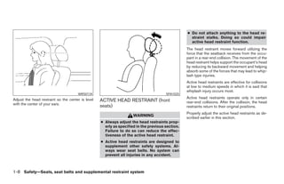 ● Do not attach anything to the head re-
                                                                                                    straint stalks. Doing so could impair
                                                                                                    active head restraint function.
                                                                                                  The head restraint moves forward utilizing the
                                                                                                  force that the seatback receives from the occu-
                                                                                                  pant in a rear-end collision. The movement of the
                                                                                                  head restraint helps support the occupant’s head
                                                                                                  by reducing its backward movement and helping
                                                                                                  absorb some of the forces that may lead to whip-
                                                                                                  lash type injuries.
                                                                                                  Active head restraints are effective for collisions
                                                                                                  at low to medium speeds in which it is said that
                                                                                                  whiplash injury occurs most.
                                      WRS0134                                          SPA1025
Adjust the head restraint so the center is level                                                  Active head restraints operate only in certain
                                                   ACTIVE HEAD RESTRAINT (front                   rear-end collisions. After the collision, the head
with the center of your ears.
                                                   seats)                                         restraints return to their original positions.
                                                                                                  Properly adjust the active head restraints as de-
                                                                     WARNING
                                                                                                  scribed earlier in this section.
                                                   ● Always adjust the head restraints prop-
                                                     erly as specified in the previous section.
                                                     Failure to do so can reduce the effec-
                                                     tiveness of the active head restraint.
                                                   ● Active head restraints are designed to
                                                     supplement other safety systems. Al-
                                                     ways wear seat belts. No system can
                                                     prevent all injuries in any accident.



1-8 Safety—Seats, seat belts and supplemental restraint system




                                                                             ੬ REVIEW COPY—2005 Altima (l30)
                                                                             Owners Manual—USA_English (nna)
                                                                             01/04/05—arosenma ੭
 