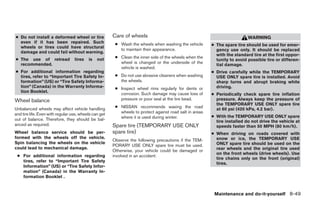 ● Do not install a deformed wheel or tire              Care of wheels                                                      WARNING
  even if it has been repaired. Such                    ● Wash the wheels when washing the vehicle
  wheels or tires could have structural                                                                  ● The spare tire should be used for emer-
                                                          to maintain their appearance.                    gency use only. It should be replaced
  damage and could fail without warning.
                                                                                                           with the standard tire at the first oppor-
● The use of retread              tires   is   not      ● Clean the inner side of the wheels when the
                                                                                                           tunity to avoid possible tire or differen-
  recommended.                                            wheel is changed or the underside of the
                                                                                                           tial damage.
                                                          vehicle is washed.
● For additional information regarding                                                                   ● Drive carefully while the TEMPORARY
  tires, refer to “Important Tire Safety In-            ● Do not use abrasive cleaners when washing        USE ONLY spare tire is installed. Avoid
  formation” (US) or “Tire Safety Informa-                the wheels.                                      sharp turns and abrupt braking while
  tion” (Canada) in the Warranty Informa-               ● Inspect wheel rims regularly for dents or        driving.
  tion Booklet.
                                                          corrosion. Such damage may cause loss of       ● Periodically check spare tire inflation
Wheel balance                                             pressure or poor seal at the tire bead.          pressure. Always keep the pressure of
                                                                                                           the TEMPORARY USE ONLY spare tire
Unbalanced wheels may affect vehicle handling           ● NISSAN recommends waxing the road
                                                                                                           at 60 psi (420 kPa, 4.2 bar).
and tire life. Even with regular use, wheels can get      wheels to protect against road salt in areas
                                                          where it is used during winter.                ● With the TEMPORARY USE ONLY spare
out of balance. Therefore, they should be bal-                                                             tire installed do not drive the vehicle at
anced as required.                                     Spare tire (TEMPORARY USE ONLY                      speeds faster than 50 MPH (80 km/h).
Wheel balance service should be per-                   spare tire)                                       ● When driving on roads covered with
formed with the wheels off the vehicle.                                                                    snow or ice, the TEMPORARY USE
                                                       Observe the following precautions if the TEM-
Spin balancing the wheels on the vehicle                                                                   ONLY spare tire should be used on the
                                                       PORARY USE ONLY spare tire must be used.
could lead to mechanical damage.                                                                           rear wheels and the original tire used
                                                       Otherwise, your vehicle could be damaged or
                                                                                                           on the front wheels (drive wheels). Use
 ● For additional information regarding                involved in an accident:
                                                                                                           tire chains only on the front (original)
   tires, refer to “Important Tire Safety
                                                                                                           tires.
   Information” (US) or “Tire Safety Infor-
   mation” (Canada) in the Warranty In-
   formation Booklet .


                                                                                                          Maintenance and do-it-yourself 8-49




                                                                                   ੬ REVIEW COPY—2005 Altima (l30)
                                                                                   Owners Manual—USA_English (nna)
                                                                                   01/04/05—arosenma ੭
 