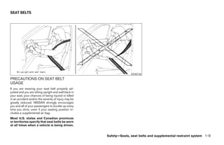 SEAT BELTS




                                                                    SSS0136
PRECAUTIONS ON SEAT BELT
USAGE
If you are wearing your seat belt properly ad-
justed and you are sitting upright and well back in
your seat, your chances of being injured or killed
in an accident and/or the severity of injury may be
greatly reduced. NISSAN strongly encourages
you and all of your passengers to buckle up every
time you drive, even if your seating position in-
cludes a supplemental air bag.
Most U.S. states and Canadian provinces
or territories specify that seat belts be worn
at all times when a vehicle is being driven.


                                                      Safety—Seats, seat belts and supplemental restraint system 1-9




                                                           ੬ REVIEW COPY—2005 Altima (l30)
                                                           Owners Manual—USA_English (nna)
                                                           01/04/05—arosenma ੭
 