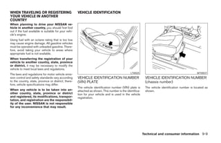 WHEN TRAVELING OR REGISTERING                          VEHICLE IDENTIFICATION
YOUR VEHICLE IN ANOTHER
COUNTRY
When planning to drive your NISSAN ve-
hicle in another country, you should first find
out if the fuel available is suitable for your vehi-
cle’s engine.
Using fuel with an octane rating that is too low
may cause engine damage. All gasoline vehicles
must be operated with unleaded gasoline. There-
fore, avoid taking your vehicle to areas where
appropriate fuel is not available.
When transferring the registration of your
vehicle to another country, state, province
or district, it may be necessary to modify the
vehicle to meet local laws and regulations.
                                                                                                LTI0025                                           WTI0037
The laws and regulations for motor vehicle emis-
sion control and safety standards vary according       VEHICLE IDENTIFICATION NUMBER                        VEHICLE IDENTIFICATION NUMBER
to the country, state, province or district; there-    (VIN) PLATE                                          (chassis number)
fore, vehicle specifications may differ.
                                                       The vehicle identification number (VIN) plate is     The vehicle identification number is located as
When any vehicle is to be taken into an-               attached as shown. This number is the identifica-    shown.
other country, state, province or district             tion for your vehicle and is used in the vehicle
and registered, its modifications, transpor-           registration.
tation, and registration are the responsibil-
ity of the user. NISSAN is not responsible
for any inconvenience that may result.




                                                                                                           Technical and consumer information 9-9




                                                                                    ੬ REVIEW COPY—2005 Altima (l30)
                                                                                    Owners Manual—USA_English (nna)
                                                                                    01/04/05—arosenma ੭
 