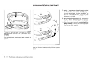 INSTALLING FRONT LICENSE PLATE


                                                                                                             ᭺
                                                                                                             1   Make a shallow hole in each plastic finisher
                                                                                                                 at the location mark (small dimple) using a
                                                                                                                 0.31 in (8 mm) drill. To avoid damaging the
                                                                                                                 threads behind the finisher, apply only light
                                                                                                                 pressure to the drill.
                                                                                                             ᭺
                                                                                                             2   Mount the license plate bracket using two of
                                                                                                                 the four 8 mm slotted hex head screws.
                                                                                                             3. Use the remaining two 8 mm slotted hex
                                                                                                                head screws to mount the license plate to
                                                                                                                the license plate bracket.



                                            LTI0028
AIR CONDITIONER SPECIFICATION
LABEL
The air conditioner specification label is affixed as
shown.



                                                                                                  LTI0109

                                                        Use the following steps to mount the front license
                                                        plate:




9-12 Technical and consumer information




                                                                                      ੬ REVIEW COPY—2005 Altima (l30)
                                                                                      Owners Manual—USA_English (nna)
                                                                                      01/04/05—arosenma ੭
 