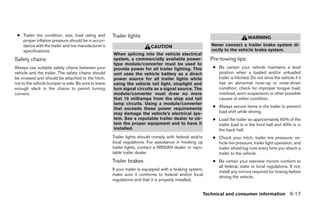 ● Trailer tire condition, size, load rating and      Trailer lights                                                            WARNING
   proper inflation pressure should be in accor-
   dance with the trailer and tire manufacturer’s                          CAUTION                         Never connect a trailer brake system di-
   specifications.                                                                                         rectly to the vehicle brake system.
                                                      When splicing into the vehicle electrical
Safety chains                                         system, a commercially available power-              Pre-towing tips
                                                      type module/converter must be used to
Always use suitable safety chains between your        provide power for all trailer lighting. This          ● Be certain your vehicle maintains a level
vehicle and the trailer. The safety chains should     unit uses the vehicle battery as a direct               position when a loaded and/or unloaded
be crossed and should be attached to the hitch,       power source for all trailer lights while               trailer is hitched. Do not drive the vehicle if it
not to the vehicle bumper or axle. Be sure to leave   using the vehicle tail light, stoplight and             has an abnormal nose-up or nose-down
enough slack in the chains to permit turning          turn signal circuits as a signal source. The            condition; check for improper tongue load,
corners.                                              module/converter must draw no more                      overload, worn suspension or other possible
                                                      that 15 milliamps from the stop and tail                causes of either condition.
                                                      lamp circuits. Using a module/converter
                                                      that exceeds these power requirements                 ● Always secure items in the trailer to prevent
                                                      may damage the vehicle’s electrical sys-                load shift while driving.
                                                      tem. See a reputable trailer dealer to ob-            ● Load the trailer so approximately 60% of the
                                                      tain the proper equipment and to have it                trailer load is in the front half and 40% is in
                                                      installed.                                              the back half.
                                                      Trailer lights should comply with federal and/or      ● Check your hitch, trailer tire pressure, ve-
                                                      local regulations. For assistance in hooking up         hicle tire pressure, trailer light operation, and
                                                      trailer lights, contact a NISSAN dealer or repu-        trailer wheel lug nuts every time you attach a
                                                      table trailer dealer.                                   trailer to the vehicle.
                                                      Trailer brakes                                        ● Be certain your rearview mirrors conform to
                                                                                                              all federal, state or local regulations. If not,
                                                      If your trailer is equipped with a braking system,
                                                                                                              install any mirrors required for towing before
                                                      make sure it conforms to federal and/or local
                                                                                                              driving the vehicle.
                                                      regulations and that it is properly installed.


                                                                                                       Technical and consumer information 9-17




                                                                                    ੬ REVIEW COPY—2005 Altima (l30)
                                                                                    Owners Manual—USA_English (nna)
                                                                                    01/04/05—arosenma ੭
 