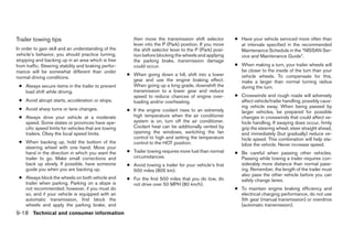 Trailer towing tips                                       then move the transmission shift selector        ● Have your vehicle serviced more often than
                                                          lever into the P (Park) position. If you move      at intervals specified in the recommended
In order to gain skill and an understanding of the        the shift selector lever to the P (Park) posi-     Maintenance Schedule in the “NISSAN Ser-
vehicle’s behavior, you should practice turning,          tion before blocking the wheels and applying       vice and Maintenance Guide”.
stopping and backing up in an area which is free          the parking brake, transmission damage
from traffic. Steering stability and braking perfor-      could occur.                                     ● When making a turn, your trailer wheels will
mance will be somewhat different than under                                                                  be closer to the inside of the turn than your
                                                       ● When going down a hill, shift into a lower          vehicle wheels. To compensate for this,
normal driving conditions.
                                                         gear and use the engine braking effect.             make a larger than normal turning radius
 ● Always secure items in the trailer to prevent         When going up a long grade, downshift the           during the turn.
   load shift while driving.                             transmission to a lower gear and reduce
                                                         speed to reduce chances of engine over-           ● Crosswinds and rough roads will adversely
 ● Avoid abrupt starts, acceleration or stops.           loading and/or overheating.                         affect vehicle/trailer handling, possibly caus-
                                                                                                             ing vehicle sway. When being passed by
 ● Avoid sharp turns or lane changes.                  ● If the engine coolant rises to an extremely         larger vehicles, be prepared for possible
 ● Always drive your vehicle at a moderate               high temperature when the air conditioner           changes in crosswinds that could affect ve-
   speed. Some states or provinces have spe-             system is on, turn off the air conditioner.         hicle handling. If swaying does occur, firmly
   cific speed limits for vehicles that are towing       Coolant heat can be additionally vented by          grip the steering wheel, steer straight ahead,
   trailers. Obey the local speed limits.                opening the windows, switching the fan              and immediately (but gradually) reduce ve-
                                                         control to high and setting the temperature         hicle speed. This combination will help sta-
 ● When backing up, hold the bottom of the               control to the HOT position.                        bilize the vehicle. Never increase speed.
   steering wheel with one hand. Move your
   hand in the direction in which you want the         ● Trailer towing requires more fuel than normal     ● Be careful when passing other vehicles.
   trailer to go. Make small corrections and             circumstances.                                      Passing while towing a trailer requires con-
   back up slowly. If possible, have someone           ● Avoid towing a trailer for your vehicle’s first     siderably more distance than normal pass-
   guide you when you are backing up.                    500 miles (805 km).                                 ing. Remember, the length of the trailer must
                                                                                                             also pass the other vehicle before you can
 ● Always block the wheels on both vehicle and         ● For the first 500 miles that you do tow, do         safely change lanes.
   trailer when parking. Parking on a slope is           not drive over 50 MPH (80 km/h).
   not recommended; however, if you must do                                                                ● To maintain engine braking efficiency and
   so, and if your vehicle is equipped with an                                                               electrical charging performance, do not use
   automatic transmission, first block the                                                                   5th gear (manual transmission) or overdrive
   wheels and apply the parking brake, and                                                                   (automatic transmission).
9-18 Technical and consumer information




                                                                                   ੬ REVIEW COPY—2005 Altima (l30)
                                                                                   Owners Manual—USA_English (nna)
                                                                                   01/04/05—arosenma ੭
 