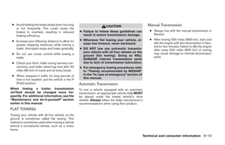 ● Avoid holding the brake pedal down too long
                                                                       CAUTION                        Manual Transmission
   or too frequently. This could cause the
   brakes to overheat, resulting in reduced         ● Failure to follow these guidelines can           ● Always tow with the manual transmission in
   braking efficiency.                                result in severe transmission damage.              Neutral.
                                                    ● Whenever flat towing your vehicle, al-           ● After towing 500 miles (805 km), start and
 ● Increase your following distance to allow for
                                                      ways tow forward, never backward.                  idle the engine with the transmission in Neu-
   greater stopping distances while towing a
                                                                                                         tral for two minutes. Failure to idle the engine
   trailer. Anticipate stops and brake gradually.   ● DO NOT tow any automatic transmis-                 after every 500 miles (805 km) of towing
                                                      sion vehicle with all four wheels on the           may cause damage to internal transmission
 ● Do not use cruise control while towing a
                                                      ground (flat towing). Doing so WILL                parts.
   trailer.                                           DAMAGE internal transmission parts
 ● Check your hitch, trailer wiring harness con-      due to lack of transmission lubrication.
   nections, and trailer wheel lug nuts after 50    ● For emergency towing procedures refer
   miles (80 km) of travel and at every break.        to “Towing recommended by NISSAN”
 ● When stopped in traffic for long periods of        in the “In case of emergency” section of
   time in hot weather, put the vehicle in the P      this manual.
   (Park) position.                                 Automatic Transmission
When towing a trailer, transmission                 To tow a vehicle equipped with an automatic
oil/fluid should be changed more fre-               transmission, an appropriate vehicle dolly MUST
quently. For additional information, see the        be placed under the towed vehicle’s drive
“Maintenance and do-it-yourself” section            wheels. Always follow the dolly manufacturer’s
earlier in this manual.                             recommendations when using their product.
FLAT TOWING
Towing your vehicle with all four wheels on the
ground is sometimes called flat towing. This
method is sometimes used when towing a vehicle
behind a recreational vehicle, such as a motor
home.

                                                                                                  Technical and consumer information 9-19




                                                                                ੬ REVIEW COPY—2005 Altima (l30)
                                                                                Owners Manual—USA_English (nna)
                                                                                01/04/05—arosenma ੭
 