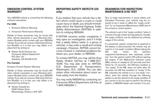 EMISSION CONTROL SYSTEM                               REPORTING SAFETY DEFECTS (US                 READINESS FOR INSPECTION/
WARRANTY                                              only)                                        MAINTENANCE (I/M) TEST

Your NISSAN vehicle is covered by the following       If you believe that your vehicle has a de-   Due to legal requirements in some states and
emission warranties:                                  fect which could cause a crash or could      Canadian Provinces, your vehicle may be re-
For USA                                               cause injury or death, you should immedi-    quired to be in what is called the “ready condi-
                                                      ately inform the National Highway Traffic    tion” for an Inspection/Maintenance (I/M) test of
 1. Emission Defects Warranty                                                                      the emission control system.
                                                      Safety Administration (NHTSA) in addi-
 2. Emissions Performance Warranty                    tion to notifying NISSAN.                    The vehicle is set to the “ready condition” when it
Details of these warranties may be found with                                                      is driven through certain driving patterns. Usually,
other vehicle warranties in your Warranty Infor-
                                                      If NHTSA receives similar complaints, it     the ready condition can be obtained by ordinary
mation Booklet which comes with your NISSAN           may open an investigation, and if it finds   usage of the vehicle.
vehicle. If you did not receive a Warranty Informa-   that a safety defect exists in a group of
                                                                                                   If a powertrain system component is repaired or
tion Booklet, or it is lost, you may obtain a re-     vehicles, it may order a recall and remedy   the battery is disconnected, the vehicle may be
placement by writing to:                              campaign. However, NHTSA cannot be-          reset to a “not ready” condition. Before taking the
 ● Nissan North America, Inc.                         come involved in individual problems be-     I/M       test,       check       the     vehicle’s
   Consumer Affairs Department                        tween you, your dealer, or NISSAN.           inspection/maintenance test readiness condi-
   P.O. Box 191                                                                                    tion. Turn the ignition switch ON without starting
   Gardena, CA 90248-0191                             To contact NHTSA, you may call the Auto
                                                                                                   the engine. If the Malfunction Indicator Lamp
                                                      Safety Hotline toll-free at 1-888-327-       (MIL) comes on steady for 20 seconds and then
For Canada                                            4236. You may also write to: NHTSA,          blinks for 10 seconds , the I/M test condition is
Emission Control System Warranty                      U.S. Department of Transportation,           Љnot readyЉ. If the MIL does not blink after 20
Details of these warranties may be found with         Washington, D.C. 20590. You can also         seconds, the I/M test condition is Љready.Љ If the
other vehicle warranties in your Warranty Infor-      obtain other information about motor ve-     MIL indicates the vehicle is in a Љnot readyЉ con-
mation Booklet which comes with your NISSAN           hicle safety from the Hotline.               dition, drive the vehicle through the following
vehicle. If you did not receive a Warranty Informa-                                                pattern to set the vehicle to the ready condition. If
tion Booklet, or it is lost, you may obtain a re-     You may notify NISSAN by contacting our      you cannot or do not want to perform the driving
placement by writing to:                              Consumer Affairs Department, toll-free, at   pattern, a NISSAN dealer can conduct it for you.
                                                      1-800-NISSAN-1.
 ● Nissan Canada Inc.
   5290 Orbitor Drive
   Mississauga, Ontario, L4W 4Z5

                                                                                               Technical and consumer information 9-21




                                                                               ੬ REVIEW COPY—2005 Altima (l30)
                                                                               Owners Manual—USA_English (nna)
                                                                               01/04/05—arosenma ੭
 