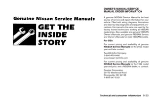 OWNER’S MANUAL/SERVICE
              MANUAL ORDER INFORMATION

              A genuine NISSAN Service Manual is the best
              source of service and repair information for your
              vehicle. Filled with wiring diagrams, illustrations
              and step-by-step diagnostic and adjustment pro-
              cedures, this manual is the same one used by the
              factory trained technicians working at NISSAN
              dealerships. Also available are genuine NISSAN
              Owner’s Manuals, and genuine NISSAN Service
              and Owner’s Manuals for older NISSAN models.
              For USA
              For current pricing and availability of genuine
              NISSAN Service Manuals for the 2000 model
              year and later contact:
              Tweddle Litho Company
              1-800-450-9491
              www.nissan-techinfo.com
              For current pricing and availability of genuine
              NISSAN Service Manuals for the 1999 model
              year and prior, see a NISSAN dealer, or contact:
              Resolve Corporation
              20770 Westwood Road
              Strongsville, OH 44136
              1-800-247-5321




            Technical and consumer information 9-23




੬ REVIEW COPY—2005 Altima (l30)
Owners Manual—USA_English (nna)
01/04/05—arosenma ੭
 