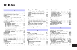 10 Index
                                                             Compact Disc (CD) changer . . . . . . .4-39                      Brake pedal . . . . . . . . . . . . . . . . .8-25
                          A                                  FM-AM radio with compact disc (CD)                               Brake system . . . . . . . . . . . . . . . .5-19
                                                             changer . . . . . . . . . . . . . . . . . . .4-30                Brake warning light . . . . . . . . . . . . .2-12
Active head restraint . . . . . . . . . . . . . . .1-8       FM-AM radio with compact disc (CD)                               Brake wear indicators . . . . . . . .2-15, 8-26
Air bag (See supplemental restraint                          player . . . . . . . . . . . . . . . . . . . .4-26               Parking brake check . . . . . . . . . . . .8-25
system) . . . . . . . . . . . . . . . . . . . . .1-33        Radio . . . . . . . . . . . . . . . . . . . .4-23                Parking brake operation . . . . . . . . . .5-14
Air bag system                                            Autolight switch . . . . . . . . . . . . . . . . .2-22              Self-adjusting brakes . . . . . . . . . . . .8-26
    Front (See supplemental front impact                  Automatic                                                       Break-in schedule. . . . . . . . . . . . . . . .5-17
    air bag system) . . . . . . . . . . . . . . .1-41        Automatic power window switch . . . . .2-38                  Brightness control
Air bag warning light. . . . . . . . . . .1-49, 2-13         Automatic transmission fluid (ATF) . . . .8-13                   Instrument panel . . . . . . . . . . . . . .2-24
Air cleaner housing filter . . . . . . . . . . . .8-21       Automatic transmission position indicator                    Brightness/Contrast button . . . . . . . . . .4-10
Air conditioner                                              light . . . . . . . . . . . . . . . . . . . . .2-14              Control panel buttons . . . . . . . . . . .4-10
    Air conditioner operation . . . . . . . . . .4-15        Driving with automatic transmission. . . . .5-7              Bulb check/instrument panel. . . . . . . . . .2-11
    Air conditioner service . . . . . . . . . . .4-22        Transmission selector lever lock                             Bulb replacement . . . . . . . . . . . . . . . .8-32
    Air conditioner specification label . . . . .9-12        release . . . . . . . . . . . . . . . . . . . .5-11
    Air conditioner system refrigerant and                Automatic anti-glare inside mirror . . . . . . .3-15
    lubrication recommendations . . . . . . . .9-6                                                                                                  C
    Heater and air conditioner
    controls . . . . . . . . . . . . . . . .4-11, 4-20                               B                                    Capacities and recommended
    Servicing air conditioner . . . . . . . . . .4-22                                                                     fuel/lubricants. . . . . . . . . . . . . . . . . . .9-2
Air flow charts . . . . . . . . . . . . . . . . . .4-16   Battery . . . . . . . . . . . . . . . . . . . .   . .8-17       Car phone or CB radio . . . . . . . . . . . . .4-43
Alarm system                                                  Charge warning light . . . . . . . . . .      . .2-12       Cargo (See vehicle loading information) . . .9-13
(See vehicle security system) . . . . . . . . .2-16       Battery replacement (See remote keyless                         CD care and cleaning . . . . . . . . . . . . .4-41
Anchor point locations . . . . . . . . . . . . .1-25      entry system) . . . . . . . . . . . . . . . .      .    .8-30   CD changer (See audio system). . . . . . . .4-39
Antenna . . . . . . . . . . . . . . . . . . . . .4-42     Before starting the engine . . . . . . . . .      .    . .5-6   Check engine indicator light
Anti-lock brake system (ABS) . . . . . . . . .5-20        Belts (See drive belts) . . . . . . . . . . .      .    .8-19   (See malfunction indicator lamp) . . . . . . .2-14
Anti-lock brake warning light . . . . . . . . . .2-11     Booster seats . . . . . . . . . . . . . . . .      .    .1-29   Child restraint with top tether strap . . . . . .1-25
Armrests . . . . . . . . . . . . . . . . . . . . .1-7     Brake                                                           Child restraints . . . . . . .1-11, 1-12, 1-16, 1-24
Audible reminders. . . . . . . . . . . . . . . .2-15          Anti-lock brake system (ABS) . . . . .        .    .5-20        Precautions on child restraints . . .1-16, 1-29
Audio system . . . . . . . . . . . . . . . . . .4-23          Brake booster . . . . . . . . . . . . . .     .    .8-26        Top tether strap anchor point locations . .1-25
    AM-FM-SAT radio with compact disc (CD)                    Brake fluid . . . . . . . . . . . . . . . .   .    .8-15    Child safety rear door lock . . . . . . . . . . . .3-5
    changer . . . . . . . . . . . . . . . . . . .4-36         Brake light (See stop light). . . . . . .     .    .8-32    Chimes, audible reminders . . . . . . . . . . .2-15




                                                                                             ੬ REVIEW COPY—2005 Altima (l30)
                                                                                             Owners Manual—USA_English (nna)
                                                                                             01/04/05—arosenma ੭
 