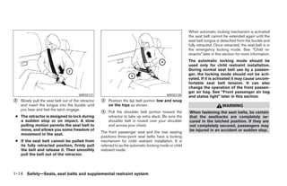 When automatic locking mechanism is activated
                                                                                                          the seat belt cannot be extended again until the
                                                                                                          seat belt tongue is detached from the buckle and
                                                                                                          fully retracted. Once retracted, the seat belt is in
                                                                                                          the emergency locking mode. See “Child re-
                                                                                                          straints” later in this section for more information.
                                                                                                          The automatic locking mode should be
                                                                                                          used only for child restraint installation.
                                                                                                          During normal seat belt use by a passen-
                                                                                                          ger, the locking mode should not be acti-
                                                                                                          vated. If it is activated it may cause uncom-
                                                                                                          fortable seat belt tension. It can also
                                                                                                          change the operation of the front passen-
                                                                                                          ger air bag. See “Front passenger air bag
                                        WRS0137                                              WRS0138      and status light” later in this section.
᭺
2   Slowly pull the seat belt out of the retractor   ᭺
                                                     3   Position the lap belt portion low and snug
    and insert the tongue into the buckle until          on the hips as shown.                                                  WARNING
    you hear and feel the latch engage.
                                                     ᭺
                                                     4   Pull the shoulder belt portion toward the        When fastening the seat belts, be certain
 ● The retractor is designed to lock during              retractor to take up extra slack. Be sure the    that the seatbacks are completely se-
   a sudden stop or on impact. A slow                    shoulder belt is routed over your shoulder       cured in the latched position. If they are
   pulling motion permits the seat belt to               and across your chest.                           not completely secured, passengers may
   move, and allows you some freedom of                                                                   be injured in an accident or sudden stop.
                                                     The front passenger seat and the rear seating
   movement in the seat.
                                                     positions three-point seat belts have a locking
 ● If the seat belt cannot be pulled from            mechanism for child restraint installation. It is
   its fully retracted position, firmly pull         referred to as the automatic locking mode or child
   the belt and release it. Then smoothly            restraint mode.
   pull the belt out of the retractor.



1-14 Safety—Seats, seat belts and supplemental restraint system




                                                                                   ੬ REVIEW COPY—2005 Altima (l30)
                                                                                   Owners Manual—USA_English (nna)
                                                                                   01/04/05—arosenma ੭
 