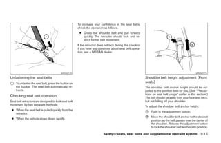 To increase your confidence in the seat belts,
                                                      check the operation as follows.
                                                       ● Grasp the shoulder belt and pull forward
                                                         quickly. The retractor should lock and re-
                                                         strict further belt movement.
                                                      If the retractor does not lock during this check or
                                                      if you have any questions about seat belt opera-
                                                      tion, see a NISSAN dealer.




                                         WRS0139                                                                                                     WRS0171
Unfastening the seat belts                                                                                  Shoulder belt height adjustment (Front
᭺
1   To unfasten the seat belt, press the button on                                                          seats)
    the buckle. The seat belt automatically re-                                                             The shoulder belt anchor height should be ad-
    tracts.                                                                                                 justed to the position best for you. (See “Precau-
                                                                                                            tions on seat belt usage” earlier in this section.)
Checking seat belt operation                                                                                The belt should be away from your face and neck,
Seat belt retractors are designed to lock seat belt                                                         but not falling off your shoulder.
movement by two separate methods:
                                                                                                            To adjust the shoulder belt anchor height:
 ● When the seat belt is pulled quickly from the
   retractor.                                                                                               ᭺
                                                                                                            1   Push in the adjustment button.

 ● When the vehicle slows down rapidly.                                                                     ᭺
                                                                                                            2   Move the shoulder belt anchor to the desired
                                                                                                                position so the belt passes over the center of
                                                                                                                the shoulder. Release the adjustment button
                                                                                                                to lock the shoulder belt anchor into position.

                                                                          Safety—Seats, seat belts and supplemental restraint system 1-15




                                                                                    ੬ REVIEW COPY—2005 Altima (l30)
                                                                                    Owners Manual—USA_English (nna)
                                                                                    01/04/05—arosenma ੭
 