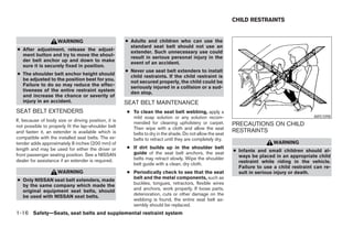 CHILD RESTRAINTS


                     WARNING                          ● Adults and children who can use the
                                                        standard seat belt should not use an
● After adjustment, release the adjust-                 extender. Such unnecessary use could
  ment button and try to move the shoul-                result in serious personal injury in the
  der belt anchor up and down to make                   event of an accident.
  sure it is securely fixed in position.
                                                      ● Never use seat belt extenders to install
● The shoulder belt anchor height should                child restraints. If the child restraint is
  be adjusted to the position best for you.             not secured properly, the child could be
  Failure to do so may reduce the effec-                seriously injured in a collision or a sud-
  tiveness of the entire restraint system               den stop.
  and increase the chance or severity of
  injury in an accident.                              SEAT BELT MAINTENANCE
SEAT BELT EXTENDERS                                   ● To clean the seat belt webbing, apply a
                                                        mild soap solution or any solution recom-                                            ARS1098
If, because of body size or driving position, it is     mended for cleaning upholstery or carpet.
not possible to properly fit the lap-shoulder belt                                                         PRECAUTIONS ON CHILD
                                                        Then wipe with a cloth and allow the seat
and fasten it, an extender is available which is        belts to dry in the shade. Do not allow the seat
                                                                                                           RESTRAINTS
compatible with the installed seat belts. The ex-       belts to retract until they are completely dry.
tender adds approximately 8 inches (200 mm) of                                                                              WARNING
length and may be used for either the driver or       ● If dirt builds up in the shoulder belt
                                                        guide of the seat belt anchors, the seat           ● Infants and small children should al-
front passenger seating position. See a NISSAN                                                               ways be placed in an appropriate child
dealer for assistance if an extender is required.       belts may retract slowly. Wipe the shoulder
                                                        belt guide with a clean, dry cloth.                  restraint while riding in the vehicle.
                                                                                                             Failure to use a child restraint can re-
                     WARNING                          ● Periodically check to see that the seat              sult in serious injury or death.
● Only NISSAN seat belt extenders, made                 belt and the metal components, such as
  by the same company which made the                    buckles, tongues, retractors, flexible wires
  original equipment seat belts, should                 and anchors, work properly. If loose parts,
  be used with NISSAN seat belts.                       deterioration, cuts or other damage on the
                                                        webbing is found, the entire seat belt as-
                                                        sembly should be replaced.
1-16 Safety—Seats, seat belts and supplemental restraint system




                                                                                   ੬ REVIEW COPY—2005 Altima (l30)
                                                                                   Owners Manual—USA_English (nna)
                                                                                   01/04/05—arosenma ੭
 