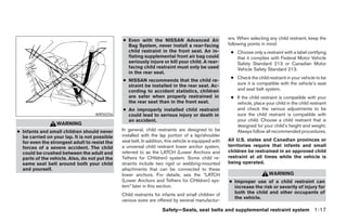● Even with the NISSAN Advanced Air                     ers. When selecting any child restraint, keep the
                                                 Bag System, never install a rear-facing               following points in mind:
                                                 child restraint in the front seat. An in-              ● Choose only a restraint with a label certifying
                                                 flating supplemental front air bag could                 that it complies with Federal Motor Vehicle
                                                 seriously injure or kill your child. A rear-             Safety Standard 213 or Canadian Motor
                                                 facing child restraint must only be used                 Vehicle Safety Standard 213.
                                                 in the rear seat.
                                                                                                        ● Check the child restraint in your vehicle to be
                                               ● NISSAN recommends that the child re-
                                                 straint be installed in the rear seat. Ac-               sure it is compatible with the vehicle’s seat
                                                 cording to accident statistics, children                 and seat belt system.
                                                 are safer when properly restrained in                  ● If the child restraint is compatible with your
                                                 the rear seat than in the front seat.                    vehicle, place your child in the child restraint
                                               ● An improperly installed child restraint                  and check the various adjustments to be
                                   WRS0256       could lead to serious injury or death in                 sure the child restraint is compatible with
                                                 an accident.                                             your child. Choose a child restraint that is
                  WARNING                                                                                 designed for your child’s height and weight.
● Infants and small children should never      In general, child restraints are designed to be            Always follow all recommended procedures.
  be carried on your lap. It is not possible   installed with the lap portion of a lap/shoulder
                                               seat belt. In addition, this vehicle is equipped with   All U.S. states and Canadian provinces or
  for even the strongest adult to resist the
  forces of a severe accident. The child       a universal child restraint lower anchor system,        territories require that infants and small
  could be crushed between the adult and       referred to as the LATCH (Lower Anchors and             children be restrained in an approved child
  parts of the vehicle. Also, do not put the   Tethers for CHildren) system. Some child re-            restraint at all times while the vehicle is
  same seat belt around both your child        straints include two rigid or webbing-mounted           being operated.
  and yourself.                                attachments that can be connected to these
                                               lower anchors. For details, see the “LATCH                                  WARNING
                                               (Lower Anchors and Tethers for CHildren) sys-           ● Improper use of a child restraint can
                                               tem” later in this section.                               increase the risk or severity of injury for
                                               Child restraints for infants and small children of        both the child and other occupants of
                                                                                                         the vehicle.
                                               various sizes are offered by several manufactur-

                                                                    Safety—Seats, seat belts and supplemental restraint system 1-17




                                                                              ੬ REVIEW COPY—2005 Altima (l30)
                                                                              Owners Manual—USA_English (nna)
                                                                              01/04/05—arosenma ੭
 