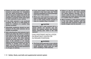 ● Follow all of the child restraint manu-         ● If you must install a front facing child    ● Failure to use the retractor’s locking
  facturer’s instructions for installation          restraint in the front seat, see “Child       mode will result in the child restraint
  and use. When purchasing a child re-              restraint installation on front passenger     not being properly secured. The re-
  straint, be sure to select one which will         seat” later in this section.                  straint could tip over or otherwise be
  fit your child and vehicle. It may not be                                                       unsecured and cause injury to the child
                                                  ● When your child restraint is not in use,
  possible to properly install some types                                                         in a sudden stop or collision.
                                                    keep it secured with a seat belt to pre-
  of child restraints in your vehicle.
                                                    vent it from being thrown around in         ● When installing a child restraint system
● If the child restraint is not anchored            case of a sudden stop or accident.            in the rear center position, both the
  properly, the risk of a child being in-                                                         center seat belt connector tongue and
  jured in a collision or a sudden stop                             CAUTION                       buckle tongue must be secured.
  greatly increases.
                                                  Remember that a child restraint left in a
● Adjustable seatbacks should be posi-            closed vehicle can become very hot.
  tioned to fit the child restraint, but as       Check the seating surface and buckles
  upright as possible.                            before placing your child in the child
● After attaching the child restraint, test it    restraint.
  before you place the child in it. Push it
  from side to side. Try to tug it forward        CHILD RESTRAINT INSTALLATION
  and check to see if the belt holds the          ON REAR SEAT CENTER OR
  restraint in place. The child restraint         OUTBOARD POSITIONS
  should not move more than 1 inch (25
  mm). If the restraint is not secure,                             WARNING
  tighten the belt as necessary, or put the
  restraint in another seat and test it           ● The three-point seat belt in your vehicle
  again. You may need to try a different            is equipped with an automatic locking
  child restraint. Not all child restraints fit     mode retractor which must be used
  in all types of vehicles.                         when installing a child restraint.




1-18 Safety—Seats, seat belts and supplemental restraint system




                                                                            ੬ REVIEW COPY—2005 Altima (l30)
                                                                            Owners Manual—USA_English (nna)
                                                                            01/04/05—arosenma ੭
 