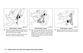 WRS0250                                                  LRS0458                                               LRS0457
            Front Facing — step 2                                    Front Facing — step 3                                  Front Facing — step 4
᭺
2   Route the seat belt tongue through the child        ᭺
                                                        3   Pull on the shoulder belt until all of the belt is   ᭺
                                                                                                                 4   Allow the seat belt to retract. Pull up on the
    restraint and insert it into the buckle until you       fully extended. At this time, the seat belt              shoulder belt to remove any slack in the belt.
    hear and feel the latch engage.                         retractor is in the automatic locking mode
                                                            (child restraint mode). It reverts back to
    Be sure to follow the child restraint manu-
                                                            emergency locking mode when the seat belt
    facturer’s instructions for belt routing.
                                                            is fully retracted.




1-20 Safety—Seats, seat belts and supplemental restraint system




                                                                                        ੬ REVIEW COPY—2005 Altima (l30)
                                                                                        Owners Manual—USA_English (nna)
                                                                                        01/04/05—arosenma ੭
 