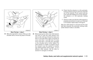 6. Check that the retractor is in the automatic
                                                                                                                locking mode by trying to pull more seat belt
                                                                                                                out of the retractor. If you cannot pull any
                                                                                                                more seat belt webbing out of the retractor,
                                                                                                                the retractor is in the automatic locking
                                                                                                                mode.
                                                                                                             7. Check to make sure that the child restraint is
                                                                                                                properly secured prior to each use. If the belt
                                                                                                                is not locked, repeat steps 3 through 6.
                                                                                                            After the child restraint is removed and the seat
                                                                                                            belt fully retracted, the automatic locking mode
                                                                                                            (child restraint mode) is canceled.

                                        LRS0410                                                LRS0411
            Rear Facing — step 4                                   Rear Facing — step 5
᭺
4   Allow the seat belt to retract. Pull up on the   ᭺
                                                     5   Before placing the child in the child restraint,
    shoulder belt to remove any slack in the belt.       use force to push the child restraint from
                                                         side to side, and tug it forward to make sure
                                                         that it is securely held in place. It should not
                                                         move more than 1 inch (25 mm). If it does
                                                         move more than 1 inch (25 mm), pull again
                                                         on the shoulder belt to further tighten the
                                                         child restraint. If unable to properly secure
                                                         the restraint move the restraint to another
                                                         rear seating position and try again , or try a
                                                         different child restraint. Not all child re-
                                                         straints fit in all types of vehicles.



                                                                         Safety—Seats, seat belts and supplemental restraint system 1-23




                                                                                   ੬ REVIEW COPY—2005 Altima (l30)
                                                                                   Owners Manual—USA_English (nna)
                                                                                   01/04/05—arosenma ੭
 