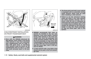 ● The three-point seat belt in your vehicle
                                                                                            is equipped with an automatic locking
                                                                                            mode retractor which must be used
                                                                                            when installing a child restraint.
                                                                                          ● Failure to use the retractor’s locking
                                                                                            mode will result in the child restraint
                                                                                            not being properly secured. The re-
                                                                                            straint could tip over or otherwise be
                                                                                            unsecured and cause injury to the child
                                                                                            in a sudden stop or collision. Also, it can
                                                                                            change the operation of the front pas-
                                                                                            senger air bag. See “Front passenger
                                                                                            air bag and status light” later in this
                                 WRS0256                                       WRS0378      section.

CHILD RESTRAINT INSTALLATION                ● NISSAN recommends that child re-
ON FRONT PASSENGER SEAT                       straints be installed in the rear seat.
                                              However, if you must install a forward
                WARNING                       facing child restraint in the front pas-
                                              senger seat, move the passenger seat
● Even with the NISSAN Advanced Air           to the rearmost position. Also, be sure
  Bag System, never install a rear-facing     the front passenger air bag status light
  child restraint in the front passenger      is illuminated to indicate the passenger
  seat. Supplemental front air bags in-       air bag is OFF. See “Front passenger air
  flate with great force. A rear-facing       bag and status light” later in this sec-
  child restraint could be struck by the      tion for details.
  supplemental front air bag in a crash
  and could seriously injure or kill your   ● A child restraint with a top tether strap
  child.                                      should not be used in the front passen-
                                              ger seat.

1-26 Safety—Seats, seat belts and supplemental restraint system




                                                                      ੬ REVIEW COPY—2005 Altima (l30)
                                                                      Owners Manual—USA_English (nna)
                                                                      01/04/05—arosenma ੭
 