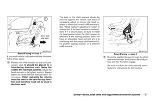 The back of the child restraint should be
                                                           secured against the vehicle seat back. If
                                                           necessary, adjust or remove the head re-
                                                           straint to obtain the correct child restraint fit.
                                                           See “Head restraint adjustment” earlier in
                                                           this section. If the head restraint is removed,
                                                           store it in a secure place. Be sure to install
                                                           the head restraint when the child restraint is
                                                           removed. If the seating position does not
                                                           have an adjustable head restraint and it is
                                                           interfering with the proper child restraint fit,
                                                           try another seating position or a different
                                                           child restraint.

                                            WRS0379                                                                                                       WRS0159
             Front Facing — step 1                                                                                          Front Facing — step 2
If you must install a child restraint in the front seat,
follow these steps:
                                                                                                                ᭺
                                                                                                                2   Route the seat belt tongue through the child
                                                                                                                    restraint and insert it into the buckle until you
᭺
1    Position the child restraint on the front pas-                                                                 hear and feel the latch engage.
     senger seat. It should be placed in a                                                                          Be sure to follow the child restraint manu-
     front-facing direction only. Move the                                                                          facturer’s instructions for belt routing.
     seat to the rearmost position. Adjust the
     head restraint to its highest position. Always
     follow the child restraint manufacturer’s in-
     structions. Child restraints for infants
     must be used in the rear-facing direc-
     tion and therefore must not be used in
     the front seat.



                                                                            Safety—Seats, seat belts and supplemental restraint system 1-27




                                                                                      ੬ REVIEW COPY—2005 Altima (l30)
                                                                                      Owners Manual—USA_English (nna)
                                                                                      01/04/05—arosenma ੭
 