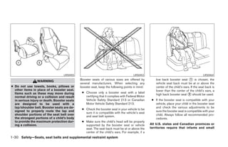 LRS0455                                            LRS0453                                               LRS0464
                                              Booster seats of various sizes are offered by           low back booster seat ᭺ is chosen, the
                                                                                                                                 1
                 WARNING
                                              several manufacturers. When selecting any               vehicle seat back must be at or above the
● Do not use towels, books, pillows or        booster seat, keep the following points in mind:        center of the child’s ears. If the seat back is
  other items in place of a booster seat.                                                             lower than the center of the child’s ears, a
                                               ● Choose only a booster seat with a label
  Items such as these may move during                                                                 high back booster seat ᭺ should be used.
                                                                                                                                2
  normal driving or a collision and result       certifying that it complies with Federal Motor
  in serious injury or death. Booster seats      Vehicle Safety Standard 213 or Canadian           ● If the booster seat is compatible with your
  are designed to be used with a                 Motor Vehicle Safety Standard 213.                  vehicle, place your child in the booster seat
  lap/shoulder belt. Booster seats are de-                                                           and check the various adjustments to be
                                               ● Check the booster seat in your vehicle to be
  signed to properly route the lap and                                                               sure the booster seat is compatible with your
                                                 sure it is compatible with the vehicle’s seat
  shoulder portions of the seat belt over                                                            child. Always follow all recommended pro-
                                                 and seat belt system.
  the strongest portions of a child’s body                                                           cedures.
  to provide the maximum protection dur-       ● Make sure the child’s head will be properly
  ing a collision.                               supported by the booster seat or vehicle         All U.S. states and Canadian provinces or
                                                 seat. The seat back must be at or above the      territories require that infants and small
                                                 center of the child’s ears. For example, if a
1-30 Safety—Seats, seat belts and supplemental restraint system




                                                                           ੬ REVIEW COPY—2005 Altima (l30)
                                                                           Owners Manual—USA_English (nna)
                                                                           01/04/05—arosenma ੭
 
