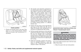 2. The booster seat should be positioned on
                                                      the vehicle seat so that it is stable. If neces-
                                                      sary, adjust or remove the head restraint to
                                                      obtain the correct booster seat fit. See
                                                      “Head restraint adjustment” earlier in this
                                                      section. If the head restraint is removed,
                                                      store it in a secure place. Be sure to install
                                                      the head restraint when the booster seat is
                                                      removed. If the seating position does not
                                                      have an adjustable head restraint and it is
                                                      interfering with the proper booster seat fit,
                                                      try another seating position or a different
                                                      booster seat.
                                                   3. Position the lap portion of the seat belt low
                                       LRS0451                                                                                                      LRS0454
                                                      and snug on the child’s hips. Be sure to
                Center position                       follow the booster seat manufacturer’s in-         BOOSTER SEAT INSTALLATION ON
 1. Position the booster seat on the seat. Only       structions for adjusting the belt routing.         FRONT PASSENGER SEAT
    place it in a front facing direction. Always
                                                   4. Pull the shoulder belt portion of the seat belt
    follow the booster seat manufacturer’s in-        toward the retractor to take up extra slack.                             WARNING
    structions.                                       Be sure the shoulder belt is positioned
                                                                                                         NISSAN recommends that child restraints
                                                      across the top, middle portion of the child’s
                                                                                                         be installed in the rear seat. However, if
                                                      shoulder. Be sure to follow the booster seat
                                                                                                         you must install a booster seat in the front
                                                      manufacturer’s instructions for adjusting the
                                                                                                         passenger seat, move the passenger’s
                                                      belt routing.
                                                                                                         seat to the rearmost position.
                                                   5. Follow the warnings, cautions and instruc-
                                                      tions for properly fastening a seat belt           If you must install a booster seat in the front seat,
                                                      shown in the “Three-point seat belt with           follow these steps:
                                                      retractor” earlier in this section.                 1. Move the seat to the rear-most position.


1-32 Safety—Seats, seat belts and supplemental restraint system




                                                                                 ੬ REVIEW COPY—2005 Altima (l30)
                                                                                 Owners Manual—USA_English (nna)
                                                                                 01/04/05—arosenma ੭
 