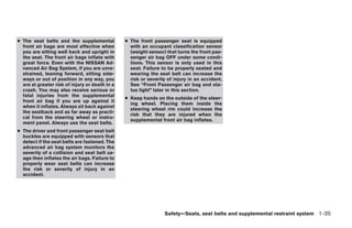 ● The seat belts and the supplemental           ● The front passenger seat is equipped
  front air bags are most effective when          with an occupant classification sensor
  you are sitting well back and upright in        (weight sensor) that turns the front pas-
  the seat. The front air bags inflate with       senger air bag OFF under some condi-
  great force. Even with the NISSAN Ad-           tions. This sensor is only used in this
  vanced Air Bag System, if you are unre-         seat. Failure to be properly seated and
  strained, leaning forward, sitting side-        wearing the seat belt can increase the
  ways or out of position in any way, you         risk or severity of injury in an accident.
  are at greater risk of injury or death in a     See “Front Passenger air bag and sta-
  crash. You may also receive serious or          tus light” later in this section.
  fatal injuries from the supplemental
                                                ● Keep hands on the outside of the steer-
  front air bag if you are up against it
                                                  ing wheel. Placing them inside the
  when it inflates. Always sit back against
                                                  steering wheel rim could increase the
  the seatback and as far away as practi-
                                                  risk that they are injured when the
  cal from the steering wheel or instru-
                                                  supplemental front air bag inflates.
  ment panel. Always use the seat belts.
● The driver and front passenger seat belt
  buckles are equipped with sensors that
  detect if the seat belts are fastened. The
  advanced air bag system monitors the
  severity of a collision and seat belt us-
  age then inflates the air bags. Failure to
  properly wear seat belts can increase
  the risk or severity of injury in an
  accident.




                                                                 Safety—Seats, seat belts and supplemental restraint system 1-35




                                                                          ੬ REVIEW COPY—2005 Altima (l30)
                                                                          Owners Manual—USA_English (nna)
                                                                          01/04/05—arosenma ੭
 