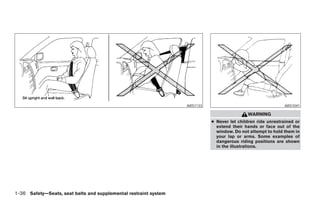 ARS1133                                     ARS1041

                                                                                                  WARNING
                                                                                  ● Never let children ride unrestrained or
                                                                                    extend their hands or face out of the
                                                                                    window. Do not attempt to hold them in
                                                                                    your lap or arms. Some examples of
                                                                                    dangerous riding positions are shown
                                                                                    in the illustrations.




1-36 Safety—Seats, seat belts and supplemental restraint system




                                                                  ੬ REVIEW COPY—2005 Altima (l30)
                                                                  Owners Manual—USA_English (nna)
                                                                  01/04/05—arosenma ੭
 