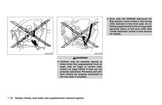 ● Even with the NISSAN Advanced Air
                                                                                        Bag System, never install a rear-facing
                                                                                        child restraint in the front seat. An in-
                                                                                        flating supplemental front air bag could
                                                                                        seriously injure or kill your child. See
                                                                                        “Child restraints” earlier in this section
                                                                                        for details.




                               ARS1045                                     ARS1046

                                                          WARNING
                                         ● Children may be severely injured or
                                           killed when the supplemental front air
                                           bags, side air bags or curtain side-
                                           impact air bags inflate if they are not
                                           properly restrained. Pre-teens and chil-
                                           dren should be properly restrained in
                                           the rear seat, if possible.




1-38 Safety—Seats, seat belts and supplemental restraint system




                                                                  ੬ REVIEW COPY—2005 Altima (l30)
                                                                  Owners Manual—USA_English (nna)
                                                                  01/04/05—arosenma ੭
 