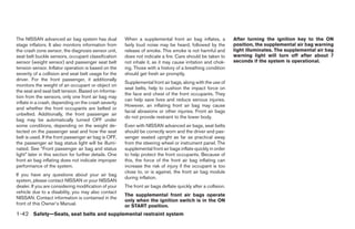 The NISSAN advanced air bag system has dual             When a supplemental front air bag inflates, a           After turning the ignition key to the ON
stage inflators. It also monitors information from      fairly loud noise may be heard, followed by the         position, the supplemental air bag warning
the crash zone sensor, the diagnosis sensor unit,       release of smoke. This smoke is not harmful and         light illuminates. The supplemental air bag
seat belt buckle sensors, occupant classification       does not indicate a fire. Care should be taken to       warning light will turn off after about 7
sensor (weight sensor) and passenger seat belt          not inhale it, as it may cause irritation and chok-     seconds if the system is operational.
tension sensor. Inflator operation is based on the      ing. Those with a history of a breathing condition
severity of a collision and seat belt usage for the     should get fresh air promptly.
driver. For the front passenger, it additionally
                                                        Supplemental front air bags, along with the use of
monitors the weight of an occupant or object on
                                                        seat belts, help to cushion the impact force on
the seat and seat belt tension. Based on informa-
                                                        the face and chest of the front occupants. They
tion from the sensors, only one front air bag may
                                                        can help save lives and reduce serious injuries.
inflate in a crash, depending on the crash severity
                                                        However, an inflating front air bag may cause
and whether the front occupants are belted or
                                                        facial abrasions or other injuries. Front air bags
unbelted. Additionally, the front passenger air
                                                        do not provide restraint to the lower body.
bag may be automatically turned OFF under
some conditions, depending on the weight de-            Even with NISSAN advanced air bags, seat belts
tected on the passenger seat and how the seat           should be correctly worn and the driver and pas-
belt is used. If the front passenger air bag is OFF,    senger seated upright as far as practical away
the passenger air bag status light will be illumi-      from the steering wheel or instrument panel. The
nated. See “Front passenger air bag and status          supplemental front air bags inflate quickly in order
light” later in this section for further details. One   to help protect the front occupants. Because of
front air bag inflating does not indicate improper      this, the force of the front air bag inflating can
performance of the system.                              increase the risk of injury if the occupant is too
                                                        close to, or is against, the front air bag module
If you have any questions about your air bag
                                                        during inflation.
system, please contact NISSAN or your NISSAN
dealer. If you are considering modification of your     The front air bags deflate quickly after a collision.
vehicle due to a disability, you may also contact
                                                        The supplemental front air bags operate
NISSAN. Contact information is contained in the
                                                        only when the ignition switch is in the ON
front of this Owner’s Manual.                           or START position.
1-42 Safety—Seats, seat belts and supplemental restraint system




                                                                                       ੬ REVIEW COPY—2005 Altima (l30)
                                                                                       Owners Manual—USA_English (nna)
                                                                                       01/04/05—arosenma ੭
 