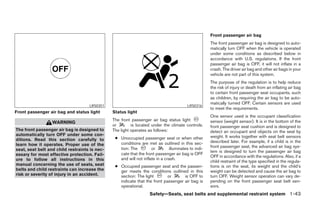 Front passenger air bag
                                                                                                     The front passenger air bag is designed to auto-
                                                                                                     matically turn OFF when the vehicle is operated
                                                                                                     under some conditions as described below in
                                                                                                     accordance with U.S. regulations. If the front
                                                                                                     passenger air bag is OFF, it will not inflate in a
                                                                                                     crash. The driver air bag and other air bags in your
                                                                                                     vehicle are not part of this system.
                                                                                                     The purpose of the regulation is to help reduce
                                                                                                     the risk of injury or death from an inflating air bag
                                                                                                     to certain front passenger seat occupants, such
                                                                                                     as children, by requiring the air bag to be auto-
                                                                                                     matically turned OFF. Certain sensors are used
                                    LRS0351                                              LRS0316
                                                                                                     to meet the requirements.
Front passenger air bag and status light       Status light
                                                                                                     One sensor used is the occupant classification
                                               The front passenger air bag status light              sensor (weight sensor). It is in the bottom of the
                  WARNING
                                               or        is located under the climate controls.      front passenger seat cushion and is designed to
The front passenger air bag is designed to     The light operates as follows:                        detect an occupant and objects on the seat by
automatically turn OFF under some con-                                                               weight. It works together with seat belt sensors
ditions. Read this section carefully to         ● Unoccupied passenger seat or when other
                                                  conditions are met as outlined in this sec-        described later. For example, if a child is in the
learn how it operates. Proper use of the                                                             front passenger seat, the advanced air bag sys-
seat, seat belt and child restraints is nec-      tion: The         or        illuminates to indi-
                                                                                                     tem is designed to turn the passenger air bag
essary for most effective protection. Fail-       cate that the front passenger air bag is OFF
                                                                                                     OFF in accordance with the regulations. Also, if a
ure to follow all instructions in this            and will not inflate in a crash.
                                                                                                     child restraint of the type specified in the regula-
manual concerning the use of seats, seat        ● Occupied passenger seat and the passen-            tions is on the seat, its weight and the child’s
belts and child restraints can increase the       ger meets the conditions outlined in this          weight can be detected and cause the air bag to
risk or severity of injury in an accident.        section: The light        or      is OFF to        turn OFF. Weight sensor operation can vary de-
                                                  indicate that the front passenger air bag is       pending on the front passenger seat belt sen-
                                                  operational.                                       sors.
                                                                   Safety—Seats, seat belts and supplemental restraint system 1-43




                                                                             ੬ REVIEW COPY—2005 Altima (l30)
                                                                             Owners Manual—USA_English (nna)
                                                                             01/04/05—arosenma ੭
 