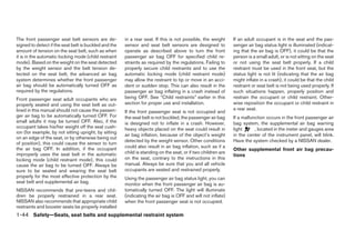 The front passenger seat belt sensors are de-          in a rear seat. If this is not possible, the weight     If an adult occupant is in the seat and the pas-
signed to detect if the seat belt is buckled and the   sensor and seat belt sensors are designed to            senger air bag status light is illuminated (indicat-
amount of tension on the seat belt, such as when       operate as described above to turn the front            ing that the air bag is OFF), it could be that the
it is in the automatic locking mode (child restraint   passenger air bag OFF for specified child re-           person is a small adult, or is not sitting on the seat
mode). Based on the weight on the seat detected        straints as required by the regulations. Failing to     or not using the seat belt properly. If a child
by the weight sensor and the belt tension de-          properly secure child restraints and to use the         restraint must be used in the front seat, but the
tected on the seat belt, the advanced air bag          automatic locking mode (child restraint mode)           status light is not lit (indicating that the air bag
system determines whether the front passenger          may allow the restraint to tip or move in an acci-      might inflate in a crash), it could be that the child
air bag should be automatically turned OFF as          dent or sudden stop. This can also result in the        restraint or seat belt is not being used properly. If
required by the regulations.                           passenger air bag inflating in a crash instead of       such situations happen, properly position and
Front passenger seat adult occupants who are           being OFF. See “Child restraints” earlier in this       restrain the occupant or child restraint. Other-
properly seated and using the seat belt as out-        section for proper use and installation.                wise reposition the occupant or child restraint in
lined in this manual should not cause the passen-                                                              a rear seat.
                                                       If the front passenger seat is not occupied and
ger air bag to be automatically turned OFF. For        the seat belt is not buckled, the passenger air bag     If a malfunction occurs in the front passenger air
small adults it may be turned OFF. Also, if the        is designed not to inflate in a crash. However,         bag system, the supplemental air bag warning
occupant takes his/her weight off the seat cush-       heavy objects placed on the seat could result in        light      , located in the meter and gauges area
ion (for example, by not sitting upright, by sitting
                                                       air bag inflation, because of the object’s weight       in the center of the instrument panel, will blink.
on an edge of the seat, or by otherwise being out
                                                       detected by the weight sensor. Other conditions         Have the system checked by a NISSAN dealer.
of position), this could cause the sensor to turn
the air bag OFF. In addition, if the occupant          could also result in air bag inflation, such as if a
                                                                                                               Other supplemental front air bag precau-
improperly uses the seat belt in the automatic         child is standing on the seat, or if two children are
                                                                                                               tions
locking mode (child restraint mode), this could        on the seat, contrary to the instructions in this
cause the air bag to be turned OFF. Always be          manual. Always be sure that you and all vehicle
sure to be seated and wearing the seat belt            occupants are seated and restrained properly.
properly for the most effective protection by the      Using the passenger air bag status light, you can
seat belt and supplemental air bag.                    monitor when the front passenger air bag is au-
NISSAN recommends that pre-teens and chil-             tomatically turned OFF. The light will illuminate
dren be properly restrained in a rear seat.            (indicating the air bag is OFF and will not inflate)
NISSAN also recommends that appropriate child          when the front passenger seat is not occupied.
restraints and booster seats be properly installed
1-44 Safety—Seats, seat belts and supplemental restraint system




                                                                                      ੬ REVIEW COPY—2005 Altima (l30)
                                                                                      Owners Manual—USA_English (nna)
                                                                                      01/04/05—arosenma ੭
 