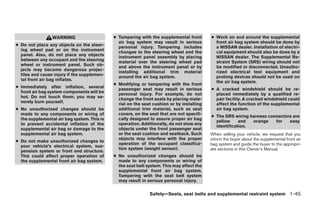 WARNING                     ● Tampering with the supplemental front       ● Work on and around the supplemental
                                               air bag system may result in serious          front air bag system should be done by
● Do not place any objects on the steer-       personal injury. Tampering includes           a NISSAN dealer. Installation of electri-
  ing wheel pad or on the instrument           changes to the steering wheel and the         cal equipment should also be done by a
  panel. Also, do not place any objects        instrument panel assembly by placing          NISSAN dealer. The Supplemental Re-
  between any occupant and the steering        material over the steering wheel pad          straint System (SRS) wiring should not
  wheel or instrument panel. Such ob-          and above the instrument panel or by          be modified or disconnected. Unautho-
  jects may become dangerous projec-           installing additional trim material           rized electrical test equipment and
  tiles and cause injury if the supplemen-     around the air bag system.                    probing devices should not be used on
  tal front air bag inflates.                                                                the air bag system.
                                             ● Modifying or tampering with the front
● Immediately after inflation, several         passenger seat may result in serious        ● A cracked windshield should be re-
  front air bag system components will be      personal injury. For example, do not          placed immediately by a qualified re-
  hot. Do not touch them; you may se-          change the front seats by placing mate-       pair facility. A cracked windshield could
  verely burn yourself.                        rial on the seat cushion or by installing     affect the function of the supplemental
● No unauthorized changes should be            additional trim material, such as seat        air bag system.
  made to any components or wiring of          covers, on the seat that are not specifi-
                                                                                           ● The SRS wiring harness connectors are
  the supplemental air bag system. This is     cally designed to assure proper air bag
                                                                                             yellow     and  orange    for   easy
  to prevent accidental inflation of the       operation. Additionally, do not stow any
                                                                                             identification.
  supplemental air bag or damage to the        objects under the front passenger seat
  supplemental air bag system.                 or the seat cushion and seatback. Such      When selling your vehicle, we request that you
                                               objects may interfere with the proper       inform the buyer about the supplemental front air
● Do not make unauthorized changes to
                                               operation of the occupant classifica-       bag system and guide the buyer to the appropri-
  your vehicle’s electrical system, sus-
                                               tion system (weight sensor).                ate sections in this Owner’s Manual.
  pension system or front end structure.
  This could affect proper operation of      ● No unauthorized changes should be
  the supplemental front air bag system.       made to any components or wiring of
                                               the seat belt system. This may affect the
                                               supplemental front air bag system.
                                               Tampering with the seat belt system
                                               may result in serious personal injury.


                                                              Safety—Seats, seat belts and supplemental restraint system 1-45




                                                                       ੬ REVIEW COPY—2005 Altima (l30)
                                                                       Owners Manual—USA_English (nna)
                                                                       01/04/05—arosenma ੭
 