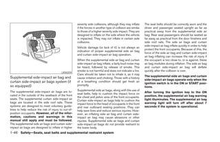 severity side collisions, although they may inflate      The seat belts should be correctly worn and the
                                                     if the forces in another type of collision are similar   driver and passenger seated upright as far as
                                                     to those of a higher severity side impact. They are      practical away from the supplemental side air
                                                     designed to inflate on the side where the vehicle        bag. Rear seat passengers should be seated as
                                                     is impacted. They may not inflate in certain side        far away as practical from the door finishers and
                                                     collisions.                                              side roof rails. The side air bags and curtain
                                                                                                              side-impact air bag inflate quickly in order to help
                                                     Vehicle damage (or lack of it) is not always an
                                                                                                              protect the front occupants. Because of this, the
                                                     indication of proper supplemental side air bag
                                                                                                              force of the side air bag and curtain side-impact
                                                     and curtain side-impact air bag operation.
                                                                                                              air bag inflating can increase the risk of injury if
                                                     When the supplemental side air bag and curtain           the occupant is too close to, or is against, these
                                                     side-impact air bag inflate, a fairly loud noise may     air bag modules during inflation. The side air bag
                                                     be heard, followed by release of smoke. This             and curtain side-impact air bag will deflate
                                                     smoke is not harmful and does not indicate a fire.       quickly after the collision is over.
                                         LRS0259
                                                     Care should be taken not to inhale it, as it may
Supplemental side-impact air bag and                                                                          The supplemental side air bags and curtain
                                                     cause irritation and choking. Those with a history
                                                                                                              side-impact air bags operate only when the
curtain side-impact air bags system (if              of a breathing condition should get fresh air
                                                                                                              ignition switch is in the ON or START posi-
so equipped)                                         promptly.
                                                                                                              tions.
The supplemental side-impact air bags are lo-        Supplemental side air bags, along with the use of
                                                     seat belts, help to cushion the impact force on          After turning the ignition key to the ON
cated in the outside of the seatback of the front                                                             position, the supplemental air bag warning
                                                     the chest and pelvic area of the front occupants.
seats. The supplemental curtain side-impact air                                                               light illuminates. The supplemental air bag
                                                     Curtain side-impact air bags help to cushion the
bags are located in the side roof rails. These       impact force to the head of occupants in the front       warning light will turn off after about 7
systems are designed to meet voluntary guide-        and rear outboard seating positions. They can            seconds if the system is operational.
lines to help reduce the risk of injury to out-of-   help save lives and reduce serious injuries. How-
position occupants. However, all of the infor-       ever, an inflating side air bag and curtain side-
mation, cautions and warnings in this                impact air bag may cause abrasions or other
manual still apply and must be followed.             injuries. Supplemental side air bags and curtain
The supplemental side air bags and curtain side-     side-impact air bags do not provide restraint to
impact air bags are designed to inflate in higher    the lower body.
1-46 Safety—Seats, seat belts and supplemental restraint system




                                                                                     ੬ REVIEW COPY—2005 Altima (l30)
                                                                                     Owners Manual—USA_English (nna)
                                                                                     01/04/05—arosenma ੭
 