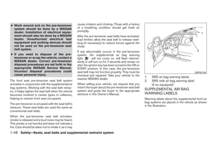 ● Work around and on the pre-tensioner                   cause irritation and choking. Those with a history
  system should be done by a NISSAN                      of a breathing condition should get fresh air
  dealer. Installation of electrical equip-              promptly.
  ment should also be done by a NISSAN                   After the pre-tensioner seat belts have activated,
  dealer. Unauthorized electrical test                   load limiters allow the seat belt to release web-
  equipment and probing devices should                   bing (if necessary) to reduce forces against the
  not be used on the pre-tensioner seat                  chest.
  belt system.
                                                         If any abnormality occurs in the pre-tensioner
● If you need to dispose of the pre-                     system, the supplemental air bag warning
  tensioner or scrap the vehicle, contact a              light       will not come on, will flash intermit-
  NISSAN dealer. Correct pre-tensioner                   tently or will turn on for 7 seconds and remain on
  disposal procedures are set forth in the               after the ignition key has been turned to the ON or
  appropriate NISSAN Service Manual.                     START position. In this case, the pre-tensioner
  Incorrect disposal procedures could                    seat belt may not function properly. They must be                                           WRS0169
  cause personal injury.                                 checked and repaired. Take your vehicle to the
                                                                                                               1.   SRS air bag warning labels
                                                         nearest NISSAN dealer.
The front seat pre-tensioner seat belt system                                                                  2.   SRS side air bag warning label
activates in conjunction with the supplemental air       When selling your vehicle, we request that you             (if so equipped)
bag systems. Working with the seat belt retrac-          inform the buyer about the pre-tensioner seat belt
                                                         system and guide the buyer to the appropriate         SUPPLEMENTAL AIR BAG
tor, it helps tighten the seat belt when the vehicle
becomes involved in certain types of collisions,         sections in this Owner’s Manual.                      WARNING LABELS
helping to restrain front seat occupants.                                                                      Warning labels about the supplemental front air
                                                                                                               bag systems are placed in the vehicle as shown
The pre-tensioner is encased with the seat belt’s
                                                                                                               in the illustration.
retractor. These seat belts are used the same as
conventional seat belts.
When the pre-tensioner seat belt activates,
smoke is released and a loud noise may be heard.
This smoke is not harmful and does not indicate a
fire. Care should be taken not to inhale it, as it may
1-48 Safety—Seats, seat belts and supplemental restraint system




                                                                                       ੬ REVIEW COPY—2005 Altima (l30)
                                                                                       Owners Manual—USA_English (nna)
                                                                                       01/04/05—arosenma ੭
 