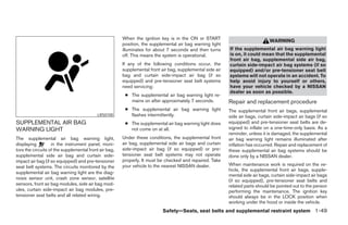 When the ignition key is in the ON or START
                                                                                                                               WARNING
                                                       position, the supplemental air bag warning light
                                                       illuminates for about 7 seconds and then turns      If the supplemental air bag warning light
                                                       off. This means the system is operational.          is on, it could mean that the supplemental
                                                                                                           front air bag, supplemental side air bag,
                                                       If any of the following conditions occur, the       curtain side-impact air bag systems (if so
                                                       supplemental front air bag, supplemental side air   equipped) and/or pre-tensioner seat belt
                                                       bag and curtain side-impact air bag (if so          systems will not operate in an accident. To
                                                       equipped) and pre-tensioner seat belt systems       help avoid injury to yourself or others,
                                                       need servicing:                                     have your vehicle checked by a NISSAN
                                                                                                           dealer as soon as possible.
                                                        ● The supplemental air bag warning light re-
                                                          mains on after approximately 7 seconds.          Repair and replacement procedure
                                                        ● The supplemental air bag warning light           The supplemental front air bags, supplemental
                                           LRS0100        flashes intermittently.                          side air bags, curtain side-impact air bags (if so
SUPPLEMENTAL AIR BAG                                    ● The supplemental air bag warning light does      equipped) and pre-tensioner seat belts are de-
WARNING LIGHT                                             not come on at all.                              signed to inflate on a one-time-only basis. As a
                                                                                                           reminder, unless it is damaged, the supplemental
The supplemental air bag warning light,                Under these conditions, the supplemental front      air bag warning light remains illuminated after
displaying         in the instrument panel, moni-      air bag, supplemental side air bags and curtain     inflation has occurred. Repair and replacement of
tors the circuits of the supplemental front air bag,   side-impact air bag (if so equipped) or pre-        these supplemental air bag systems should be
supplemental side air bag and curtain side-            tensioner seat belt systems may not operate         done only by a NISSAN dealer.
impact air bag (if so equipped) and pre-tensioner      properly. It must be checked and repaired. Take
                                                       your vehicle to the nearest NISSAN dealer.          When maintenance work is required on the ve-
seat belt systems. The circuits monitored by the
                                                                                                           hicle, the supplemental front air bags, supple-
supplemental air bag warning light are the diag-
                                                                                                           mental side air bags, curtain side-impact air bags
nosis sensor unit, crash zone sensor, satellite                                                            (if so equipped), pre-tensioner seat belts and
sensors, front air bag modules, side air bag mod-                                                          related parts should be pointed out to the person
ules, curtain side-impact air bag modules, pre-                                                            performing the maintenance. The ignition key
tensioner seat belts and all related wiring.                                                               should always be in the LOCK position when
                                                                                                           working under the hood or inside the vehicle.
                                                                           Safety—Seats, seat belts and supplemental restraint system 1-49




                                                                                    ੬ REVIEW COPY—2005 Altima (l30)
                                                                                    Owners Manual—USA_English (nna)
                                                                                    01/04/05—arosenma ੭
 