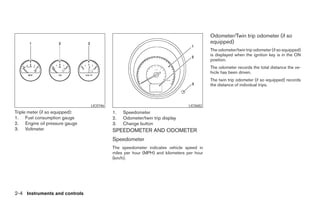 Odometer/Twin trip odometer (if so
                                                                                          equipped)
                                                                                          The odometer/twin trip odometer (if so equipped)
                                                                                          is displayed when the ignition key is in the ON
                                                                                          position.
                                                                                          The odometer records the total distance the ve-
                                                                                          hicle has been driven.
                                                                                          The twin trip odometer (if so equipped) records
                                                                                          the distance of individual trips.



                                 LIC0746                                        LIC0682
Triple meter (if so equipped):             1.   Speedometer
1. Fuel consumption gauge                  2.   Odometer/twin trip display
2. Engine oil pressure gauge               3.   Change button
3. Voltmeter                               SPEEDOMETER AND ODOMETER
                                           Speedometer
                                           The speedometer indicates vehicle speed in
                                           miles per hour (MPH) and kilometers per hour
                                           (km/h).




2-4 Instruments and controls




                                                                     ੬ REVIEW COPY—2005 Altima (l30)
                                                                     Owners Manual—USA_English (nna)
                                                                     01/04/05—arosenma ੭
 