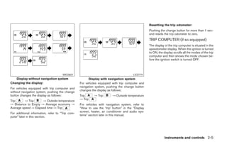 Resetting the trip odometer:
                                                                                                   Pushing the change button for more than 1 sec-
                                                                                                   ond resets the trip odometer to zero.
                                                                                                   TRIP COMPUTER (if so equipped)
                                                                                                   The display of the trip computer is situated in the
                                                                                                   speedometer display. When the ignition is turned
                                                                                                   to ON, the display scrolls all the modes of the trip
                                                                                                   computer and then shows the mode chosen be-
                                                                                                   fore the ignition switch is turned OFF.



                                      WIC0601                                           LIC0719
   Display without navigation system                    Display with navigation system
Changing the display:                             For vehicles equipped with trip computer and
                                                  navigation system, pushing the change button
For vehicles equipped with trip computer and
                                                  changes the display as follows:
without navigation system, pushing the change
button changes the display as follows:            Trip      → Trip       → Outside temperature
                                                  → Trip
Trip      → Trip     → Outside temperature
→ Distance to Empty → Average economy →           For vehicles with navigation system, refer to
Average speed → Elapsed time → Trip               “How to use the ’trip’ button” in the “Display
                                                  screen, heater, air conditioner and audio sys-
For additional information, refer to “Trip com-
                                                  tems” section later in this manual.
puter” later in this section.




                                                                                                               Instruments and controls 2-5




                                                                             ੬ REVIEW COPY—2005 Altima (l30)
                                                                             Owners Manual—USA_English (nna)
                                                                             01/04/05—arosenma ੭
 