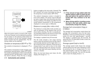 button to toggle to the next mode, if desired. The      NOTE:
                                                    ICY indicator will remain illuminated as long as
                                                                                                             ● If the amount of fuel added while the
                                                    the temperature remains below 39°F (4°C).
                                                                                                               ignition switch is OFF is small, the dis-
                                                    The ambient temperature sensor is located in               play just before the ignition switch is
                                                    front of the radiator. The sensor may be affected          turned OFF may continue to be dis-
                                                    by road or engine heat, wind directions and other          played.
                                                    driving conditions. The display may differ from the
                                                                                                             ● When driving uphill or rounding curves,
                                                    actual ambient temperature or the temperature
                                                                                                               the fuel in the tank shifts, which may
                                                    displayed on various signs or billboards.
                                                                                                               momentarily change the display.
                                                    Distance to empty (dte—mile or km)                      Average fuel consumption (mpg or
                                                    The distance to empty (dte) mode provides you           l/100km)
                                                    with an estimation of the distance that can be
                                         LIC0683    driven before refueling. The dte is constantly be-      The average fuel consumption mode shows the
When the ignition switch is turned to ON, modes     ing calculated, based on the amount of fuel in the      average fuel consumption since the last reset.
of the trip computer can be selected by pushing     fuel tank and the actual fuel consumption.              Resetting is done by pressing the trip or change
the trip button on the steering wheel switch for                                                            button for more than approximately 1 second.
                                                    The display is updated every 30 seconds.                The display is updated every 30 seconds. At
audio controls or by the trip computer change
button located near the speedometer. The fol-       The dte mode includes a low range warning               about the first 1/3 miles (500 m) after a reset, the
lowing modes can be selected:                       feature: when the fuel level is low, the dte mode is    display shows (----).
                                                    automatically selected and the digits blink in or-      Average speed (mph or km/h)
Outside air temperature (ICY-°F or °C)              der to draw the driver’s attention. Press the trip or
The outside air temperature is displayed in °F or   change button if you wish to return to the mode         The average speed mode shows the average
°C.                                                 that was selected before the warning occurred.          vehicle speed since last reset. Resetting is done
                                                    The dte mark (dte) will remain blinking until the       by pressing the trip or change button for more
The outside air temperature mode includes a low
                                                    vehicle is refueled.                                    than approximately 1 second. The display is up-
temperature warning feature: below 37°F (3°C),
the outside air temperature mode is automatically                                                           dated every 30 seconds. The first 30 seconds
                                                    When the fuel level drops even lower, the dte           after a reset, the display shows (----).
selected and ICY will illuminate in order to draw   display will change to (----).
the driver’s attention. Press the trip or change
2-6 Instruments and controls




                                                                                   ੬ REVIEW COPY—2005 Altima (l30)
                                                                                   Owners Manual—USA_English (nna)
                                                                                   01/04/05—arosenma ੭
 