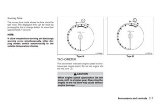 Journey time
The journey time mode shows the time since the
last reset. The displayed time can be reset by
pressing the trip or change button for more than
approximately 1 second.

NOTE:
If a low temperature warning and low range
warning occur simultaneously, other dis-
play modes switch automatically to the
outside temperature display.


                                                                                          LIC0684                          LIC0715
                                                                       Type A                               Type B
                                                   TACHOMETER
                                                   The tachometer indicates engine speed in revo-
                                                   lutions per minute (rpm). Do not rev engine into
                                                   the red zone ᭺.
                                                                 1

                                                                       CAUTION
                                                   When engine speed approaches the red
                                                   zone, shift to a higher gear. Operating the
                                                   engine in the red zone may cause serious
                                                   engine damage.




                                                                                                      Instruments and controls 2-7




                                                                                ੬ REVIEW COPY—2005 Altima (l30)
                                                                                Owners Manual—USA_English (nna)
                                                                                01/04/05—arosenma ੭
 