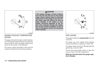CAUTION
                                                     If the gauge indicates coolant tempera-
                                                     ture near the hot (H) end of the normal
                                                     range, reduce vehicle speed to decrease
                                                     temperature. If the gauge is over the nor-
                                                     mal range, stop the vehicle as soon as
                                                     safely possible. If the engine is over-
                                                     heated, continued operation of the ve-
                                                     hicle may seriously damage the engine.
                                                     See “If your vehicle overheats” in the “In
                                                     case of emergency” section for immediate
                                                     action required.

                                          LIC0685                                                                                          LIC0686

ENGINE COOLANT TEMPERATURE                                                                        FUEL GAUGE
GAUGE                                                                                             The gauge indicates the approximate fuel level
The gauge indicates the engine coolant tempera-                                                   in the tank.
ture. The engine coolant temperature is within the                                                The gauge may move slightly during braking,
normal range ᭺ when the gauge needle points
               1
                                                                                                  turning, acceleration, or going up or down hills.
within the zone shown in the illustration.
                                                                                                  The gauge needle returns to E (Empty) after the
The engine coolant temperature varies with the                                                    ignition key is turned to OFF.
outside air temperature and driving conditions.
                                                                                                  The low fuel warning light comes on when the
                                                                                                  amount of fuel in the tank is getting low.
                                                                                                  Refill the fuel tank before the gauge regis-
                                                                                                  ters E (Empty).


2-8 Instruments and controls




                                                                              ੬ REVIEW COPY—2005 Altima (l30)
                                                                              Owners Manual—USA_English (nna)
                                                                              01/04/05—arosenma ੭
 