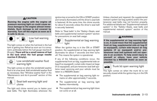 ignition key is turned to the ON or START position     Unless checked and repaired, the supplemental
                      CAUTION
                                                       and remains illuminated until the driver’s seat belt   restraint system (air bag system) and/or the pre-
Running the engine with the engine oil                 is fastened. At the same time, the chime sounds        tensioner seat belts may not function properly.
pressure warning light on could cause se-              for about 6 seconds unless the driver’s seat belt      For additional details see “Supplemental restraint
rious damage to the engine almost imme-                is securely fastened.                                  system” in the “Safety—Seats, seat belts and
diately. Such damage is not covered by                                                                        supplemental restraint system” section of this
warranty. Turn off the engine as soon as it            Refer to “Seat belts” in the “Safety—Seats, seat       manual.
is safe to do so.                                      belts and supplemental restraint system” section
                                                       for precautions on seat belt usage.                                         WARNING
           or            Low fuel warning
                         light                                    Supplemental air bag warning                If the supplemental air bag warning light
                                                                  light                                       is on, it could mean that the supplemental
This light comes on when the fuel level in the fuel                                                           front air bag, supplemental side air bag (if
tank is getting low. Refuel as soon as it is conve-    When the ignition key is in the ON or START            so equipped), curtain side-impact air bag
nient, preferably before the fuel gauge reaches E      position, the supplemental air bag warning light       systems (if so equipped) and/or pre-
(Empty). There will be a small reserve of fuel         illuminates for about 7 seconds and then turns         tensioner seat belt systems will not oper-
in the tank when the fuel gauge needle                 off. This means the system is operational.             ate in an accident. To help avoid injury to
reaches E (Empty).                                                                                            yourself or others, have your vehicle
                                                       If any of the following conditions occur, the          checked by a NISSAN dealer as soon as
           Low windshield washer fluid                 supplemental front air bag, supplemental side air      possible.
           warning light                               bag (if so equipped), curtain side-impact air bags
                                                       (if so equipped), and pre-tensioner seat belt sys-               Trunk lid open warning light
This light comes on when the windshield washer
                                                       tems need servicing and your vehicle must be
fluid is at a low level. Add windshield washer fluid                                                          This light comes on when the trunk lid is not
                                                       taken to a NISSAN dealer:
as necessary. See “Window washer fluid” in the                                                                securely closed while the ignition key is in the ON
“Maintenance and do-it-yourself” section of this        ● The supplemental air bag warning light re-          position.
manual.                                                   mains on after approximately 7 seconds.
           Seat belt warning light and                  ● The supplemental air bag warning light
           chime                                          flashes intermittently.
The light and chime remind you to fasten your           ● The supplemental air bag warning light does
seat belts. The light illuminates whenever the            not come on at all.
                                                                                                                        Instruments and controls 2-13




                                                                                      ੬ REVIEW COPY—2005 Altima (l30)
                                                                                      Owners Manual—USA_English (nna)
                                                                                      01/04/05—arosenma ੭
 