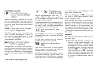 INDICATOR LIGHTS                                                    or              Front passenger                and that the vehicle has at least 3 gallons (11.4
       Automatic transmission                                                       air bag status light           liters) of fuel in the fuel tank.
       position indicator light (A/T                    The front passenger air bag status light (                 After a few driving trips, the     lamp should
       models)                                          or      ) will be lit and the passenger front air          turn off if no other potential emission control
                                                        bag will be OFF depending on how the front                 system malfunction exists.
When the ignition key is turned to the ON posi-         passenger seat is being used.
tion, this indicator light shows the automatic                                                                     If this indicator lamp comes on steady for 20
transmission selector lever position. See “Driving      For front passenger air bag status light operation,        seconds and then blinks for 10 seconds when
the vehicle” in the “Starting and driving” section      see “Front passenger air bag and status light” in          the engine is not running, it indicates that the
of this manual.                                         the “Safety — Seats, seat belts and supplemental           vehicle is not ready for an emission control sys-
                                                        restraint system” section of this manual.                  tem inspection/maintenance test. See “Readi-
           Cruise main switch indicator                                                                            ness for inspection/maintenance (I/M) test” in the
                                                                   High beam indicator light
           light (if so equipped)                                                                                  “Technical and consumer information” section of
                                                                   (Blue)                                          this manual.
The light comes on when the cruise control main
                                                        This blue light comes on when the headlight high           Operation
switch is pushed. The light goes out when the
                                                        beams are on and goes out when the low beams
main switch is pushed again. When the cruise            are selected.                                              The malfunction indicator lamp will come on in
main switch indicator light comes on, the cruise                                                                   one of two ways:
control system is operational.                          The high beam indicator light also comes on
                                                        when the passing signal is activated.                       ● Malfunction indicator lamp on steady — An
           Cruise set switch indicator                                                                                emission control system malfunction has
           light (if so equipped)                                  Malfunction indicator lamp                         been detected. Check the fuel filler cap. If
                                                                   (MIL)                                              the fuel filler cap is loose or missing, tighten
The light comes on while the vehicle speed is                                                                         or install the cap and continue to drive the
controlled by the cruise control system. If the light   If this indicator lamp comes on steady or blinks
                                                        while the engine is running, it may indicate a                vehicle. The           lamp should turn off after
blinks while the engine is running, it may indicate                                                                   a few driving trips. If the          lamp does
                                                        potential emission control malfunction.
the cruise control system is not functioning prop-                                                                    not turn off after a few driving trips, have the
erly. Have the system checked by a NISSAN               The malfunction indicator lamp may also come on               vehicle inspected by a NISSAN dealer. You
dealer.                                                 steady if the fuel filler cap is loose or missing, or if
                                                                                                                      do not need to have your vehicle towed to
                                                        the vehicle runs out of fuel. Check to make sure
                                                                                                                      the dealer.
                                                        the fuel filler cap is installed and closed tightly,
2-14 Instruments and controls




                                                                                         ੬ REVIEW COPY—2005 Altima (l30)
                                                                                         Owners Manual—USA_English (nna)
                                                                                         01/04/05—arosenma ੭
 