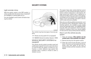 SECURITY SYSTEMS


Light reminder chime                                                                                     The system helps deter vehicle theft but cannot
                                                                                                         prevent it, nor can it prevent the theft of interior or
With the ignition switch in the OFF position, a                                                          exterior vehicle components in all situations. Al-
chime sounds when the driver’s door is opened if                                                         ways secure your vehicle even if parking for a
the headlights or parking lights are on.                                                                 brief period. Never leave your keys in the ignition,
Turn the headlight control switch off before leav-                                                       and always lock the vehicle when unattended. Be
ing the vehicle.                                                                                         aware of your surroundings, and park in secure,
                                                                                                         well-lit areas whenever possible.
                                                                                                         Many devices offering additional protection, such
                                                                                                         as component locks, identification markers, and
                                                                                                         tracking systems, are available at auto supply
                                                                                                         stores and specialty shops. Your NISSAN dealer
                                                                                                         may also offer such equipment. Check with your
                                                                                                         insurance company to see if you may be eligible
                                                                                              LIC0301    for discounts for various theft protection features.
                                                     Your vehicle may have two types of security sys-
                                                     tems:                                               How to arm the vehicle security
                                                                                                         system
                                                      ● Vehicle security system (if so equipped)
                                                                                                          1. Close all windows. (The system can be
                                                      ● NISSAN Vehicle Immobilizer System—NVIS               armed even if the windows are open.)
                                                     VEHICLE SECURITY SYSTEM (if so                       2. Remove the key from the ignition switch.
                                                     equipped)                                            3. Close the trunk lid and all doors. Lock all
                                                     The vehicle security system provides visual and         doors. The doors can be locked with the key,
                                                     audible alarm signals if someone opens the doors        power door lock switch (if the door is
                                                     or trunk lid when the system is armed. It is not,       opened, locked, and then closed) or with the
                                                                                                             keyfob.
                                                     however, a motion detection type system that
                                                     activates when a vehicle is moved or when a
                                                     vibration occurs.

2-16 Instruments and controls




                                                                                  ੬ REVIEW COPY—2005 Altima (l30)
                                                                                  Owners Manual—USA_English (nna)
                                                                                  01/04/05—arosenma ੭
 