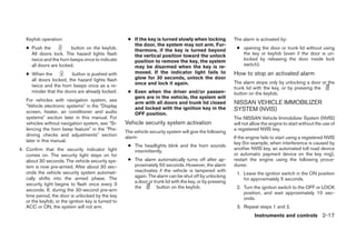 Keyfob operation:                                  ● If the key is turned slowly when locking           The alarm is activated by:
                                                        the door, the system may not arm. Fur-
   ● Push the           button on the keyfob.           thermore, if the key is turned beyond               ● opening the door or trunk lid without using
     All doors lock. The hazard lights flash            the vertical position toward the unlock               the key or keyfob (even if the door is un-
     twice and the horn beeps once to indicate          position to remove the key, the system                locked by releasing the door inside lock
     all doors are locked.                              may be disarmed when the key is re-                   switch).
   ● When the           button is pushed with           moved. If the indicator light fails to             How to stop an activated alarm
     all doors locked, the hazard lights flash          glow for 30 seconds, unlock the door
                                                        once and lock it again.                            The alarm stops only by unlocking a door or the
     twice and the horn beeps once as a re-                                                                trunk lid with the key, or by pressing the
     minder that the doors are already locked.        ● Even when the driver and/or passen-                button on the keyfob.
                                                        gers are in the vehicle, the system will
   For vehicles with navigation system, see
                                                        arm with all doors and trunk lid closed            NISSAN VEHICLE IMMOBILIZER
   ЉVehicle electronic systemsЉ in the ЉDisplay         and locked with the ignition key in the
   screen, heater, air conditioner and audio                                                               SYSTEM (NVIS)
                                                        OFF position.
   systemsЉ section later in this manual. For                                                              The NISSAN Vehicle Immobilizer System (NVIS)
   vehicles without navigation system, see ЉSi-      Vehicle security system activation                    will not allow the engine to start without the use of
   lencing the horn beep featureЉ in the ЉPre-                                                             a registered NVIS key.
                                                     The vehicle security system will give the following
   driving checks and adjustmentsЉ section           alarm:                                                If the engine fails to start using a registered NVIS
   later in this manual.                                                                                   key (for example, when interference is caused by
                                                      ● The headlights blink and the horn sounds
4. Confirm that the security indicator light                                                               another NVIS key, an automated toll road device
                                                        intermittently.
   comes on. The security light stays on for                                                               or automatic payment device on the key ring),
   about 30 seconds. The vehicle security sys-        ● The alarm automatically turns off after ap-        restart the engine using the following proce-
   tem is now pre-armed. After about 30 sec-            proximately 50 seconds. However, the alarm         dures:
   onds the vehicle security system automati-           reactivates if the vehicle is tampered with
                                                                                                            1. Leave the ignition switch in the ON position
   cally shifts into the armed phase. The               again. The alarm can be shut off by unlocking
                                                                                                               for approximately 5 seconds.
                                                        a door or trunk lid with the key, or by pressing
   security light begins to flash once every 3
                                                        the         button on the keyfob.                   2. Turn the ignition switch to the OFF or LOCK
   seconds. If, during the 30-second pre-arm
                                                                                                               position, and wait approximately 10 sec-
   time period, the door is unlocked by the key
                                                                                                               onds.
   or the keyfob, or the ignition key is turned to
   ACC or ON, the system will not arm.                                                                      3. Repeat steps 1 and 2.
                                                                                                                     Instruments and controls 2-17




                                                                                   ੬ REVIEW COPY—2005 Altima (l30)
                                                                                   Owners Manual—USA_English (nna)
                                                                                   01/04/05—arosenma ੭
 