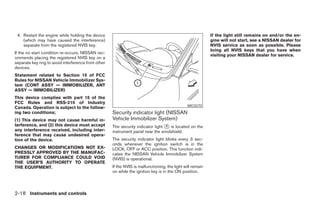 4. Restart the engine while holding the device                                                             If the light still remains on and/or the en-
    (which may have caused the interference)                                                                gine will not start, see a NISSAN dealer for
    separate from the registered NVIS key.                                                                  NVIS service as soon as possible. Please
                                                                                                            bring all NVIS keys that you have when
If the no start condition re-occurs, NISSAN rec-
                                                                                                            visiting your NISSAN dealer for service.
ommends placing the registered NVIS key on a
separate key ring to avoid interference from other
devices.
Statement related to Section 15 of FCC
Rules for NISSAN Vehicle Immobilizer Sys-
tem (CONT ASSY — IMMOBILIZER, ANT
ASSY — IMMOBILIZER)
This device complies with part 15 of the
FCC Rules and RSS-210 of Industry
                                                                                               WIC0270
Canada. Operation is subject to the follow-
ing two conditions;                                  Security indicator light (NISSAN
(1) This device may not cause harmful in-            Vehicle Immobilizer System)
terference, and (2) this device must accept          The security indicator light ᭺ is located on the
                                                                                  1
any interference received, including inter-          instrument panel near the windshield.
ference that may cause undesired opera-
tion of the device.                                  The security indicator light blinks every 3 sec-
                                                     onds whenever the ignition switch is in the
CHANGES OR MODIFICATIONS NOT EX-                     LOCK, OFF or ACC position. This function indi-
PRESSLY APPROVED BY THE MANUFAC-                     cates the NISSAN Vehicle Immobilizer System
TURER FOR COMPLIANCE COULD VOID                      (NVIS) is operational.
THE USER’S AUTHORITY TO OPERATE
THE EQUIPMENT.                                       If the NVIS is malfunctioning, the light will remain
                                                     on while the ignition key is in the ON position.



2-18 Instruments and controls




                                                                                    ੬ REVIEW COPY—2005 Altima (l30)
                                                                                    Owners Manual—USA_English (nna)
                                                                                    01/04/05—arosenma ੭
 