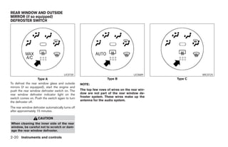 REAR WINDOW AND OUTSIDE
MIRROR (if so equipped)
DEFROSTER SWITCH




                                        LIC0720                                       LIC0689                     WIC0725
                    Type A                                           Type B                              Type C
To defrost the rear window glass and outside        NOTE:
mirrors (if so equipped), start the engine and
push the rear window defroster switch on. The       The top few rows of wires on the rear win-
rear window defroster indicator light on the        dow are not part of the rear window de-
switch comes on. Push the switch again to turn      froster system. These wires make up the
                                                    antenna for the audio system.
the defroster off.
The rear window defroster automatically turns off
after approximately 15 minutes.

                    CAUTION
When cleaning the inner side of the rear
window, be careful not to scratch or dam-
age the rear window defroster.

2-20 Instruments and controls




                                                                              ੬ REVIEW COPY—2005 Altima (l30)
                                                                              Owners Manual—USA_English (nna)
                                                                              01/04/05—arosenma ੭
 