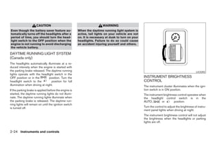 CAUTION                                           WARNING
Even though the battery saver feature au-              When the daytime running light system is
tomatically turns off the headlights after a           active, tail lights on your vehicle are not
period of time, you should turn the head-              on. It is necessary at dusk to turn on your
light switch to the OFF position when the              headlights. Failure to do so could cause
engine is not running to avoid discharging             an accident injuring yourself and others.
the vehicle battery.

DAYTIME RUNNING LIGHT SYSTEM
(Canada only)
The headlights automatically illuminate at a re-
duced intensity when the engine is started with
the parking brake released. The daytime running                                                                                                 LIC0392
lights operate with the headlight switch in the
OFF position or in the          position. Turn the                                                   INSTRUMENT BRIGHTNESS
headlight switch to the           position for full                                                  CONTROL
illumination when driving at night.                                                                  The instrument cluster illuminates when the igni-
If the parking brake is applied before the engine is                                                 tion switch is in ON position.
started, the daytime running lights do not illumi-                                                   The instrument brightness control operates when
nate. The daytime running lights illuminate when                                                     the headlight control switch is in the
the parking brake is released. The daytime run-                                                      AUTO,        or        position.
ning lights will remain on until the ignition switch
is turned off.                                                                                       Turn the control to adjust the brightness of instru-
                                                                                                     ment panel lights when driving at night.
                                                                                                     The instrument brightness control will not adjust
                                                                                                     the brightness when the headlights or parking
                                                                                                     lights are off.


2-24 Instruments and controls




                                                                                 ੬ REVIEW COPY—2005 Altima (l30)
                                                                                 Owners Manual—USA_English (nna)
                                                                                 01/04/05—arosenma ੭
 