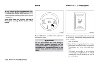HORN                                             HEATED SEAT (if so equipped)


● Turn signals do not work when the haz-
  ard warning flasher lights are on.
The flashers will operate with the ignition switch
in any position.
Some state laws may prohibit the use of
the hazard warning flasher switch while
driving.




                                                                                           LIC0395                                              LIC0690

                                                     To sound the horn, push the center pad area of   The front seats are warmed by built-in heaters (if
                                                     the steering wheel.                              so equipped). The switches are located on the
                                                                                                      center console.
                                                                        WARNING
                                                                                                       1. Start the engine.
                                                     Do not disassemble the horn. Doing so
                                                     could affect proper operation of the              2. Push the low or high position of the switch,
                                                     supplemental front air bag system. Tam-              as desired, depending on the temperature.
                                                     pering with the supplemental front air bag           The indicator light in the switch will illumi-
                                                     system may result in serious personal                nate.
                                                     injury.
                                                                                                          The heater is controlled by a thermostat,
                                                                                                          automatically turning the heater on and off.
                                                                                                          The indicator light will remain on as long as
                                                                                                          the switch is on.

2-26 Instruments and controls




                                                                                ੬ REVIEW COPY—2005 Altima (l30)
                                                                                Owners Manual—USA_English (nna)
                                                                                01/04/05—arosenma ੭
 