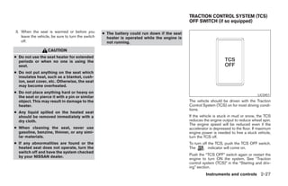 TRACTION CONTROL SYSTEM (TCS)
                                                                                              OFF SWITCH (if so equipped)

3. When the seat is warmed or before you           ● The battery could run down if the seat
   leave the vehicle, be sure to turn the switch     heater is operated while the engine is
   off.                                              not running.

                   CAUTION
● Do not use the seat heater for extended
  periods or when no one is using the
  seat.
● Do not put anything on the seat which
  insulates heat, such as a blanket, cush-
  ion, seat cover, etc. Otherwise, the seat
  may become overheated.
● Do not place anything hard or heavy on
                                                                                                                                       LIC0451
  the seat or pierce it with a pin or similar
  object. This may result in damage to the                                                    The vehicle should be driven with the Traction
  heater.                                                                                     Control System (TCS) on for most driving condi-
                                                                                              tions.
● Any liquid spilled on the heated seat
  should be removed immediately with a                                                        If the vehicle is stuck in mud or snow, the TCS
  dry cloth.                                                                                  reduces the engine output to reduce wheel spin.
                                                                                              The engine speed will be reduced even if the
● When cleaning the seat, never use                                                           accelerator is depressed to the floor. If maximum
  gasoline, benzine, thinner, or any simi-                                                    engine power is needed to free a stuck vehicle,
  lar materials.                                                                              turn the TCS off.
● If any abnormalities are found or the                                                       To turn off the TCS, push the TCS OFF switch.
  heated seat does not operate, turn the                                                      The         indicator will come on.
  switch off and have the system checked
  by your NISSAN dealer.                                                                      Push the “TCS OFF” switch again or restart the
                                                                                              engine to turn ON the system. See “Traction
                                                                                              control system (TCS)” in the “Starting and driv-
                                                                                              ing” section.
                                                                                                       Instruments and controls 2-27




                                                                           ੬ REVIEW COPY—2005 Altima (l30)
                                                                           Owners Manual—USA_English (nna)
                                                                           01/04/05—arosenma ੭
 