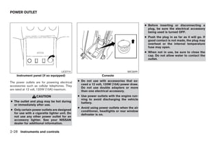 POWER OUTLET


                                                                                           ● Before inserting or disconnecting a
                                                                                             plug, be sure the electrical accessory
                                                                                             being used is turned OFF.
                                                                                           ● Push the plug in as far as it will go. If
                                                                                             good contact is not made, the plug may
                                                                                             overheat or the internal temperature
                                                                                             fuse may open.
                                                                                           ● When not in use, be sure to close the
                                                                                             cap. Do not allow water to contact the
                                                                                             outlet.



                                     LIC0714                                    WIC0699
    Instrument panel (if so equipped)                           Console

The power outlets are for powering electrical   ● Do not use with accessories that ex-
                                                  ceed a 12 volt, 120W (10A) power draw.
accessories such as cellular telephones. They
                                                  Do not use double adapters or more
are rated at 12 volt, 120W (10A) maximum.
                                                  than one electrical accessory.
                   CAUTION                      ● Use power outlets with the engine run-
                                                  ning to avoid discharging the vehicle
● The outlet and plug may be hot during           battery.
  or immediately after use.
                                                ● Avoid using power outlets when the air
● Only certain power outlets are designed         conditioner, headlights or rear window
  for use with a cigarette lighter unit. Do       defroster is on.
  not use any other power outlet for an
  accessory lighter. See your NISSAN
  dealer for additional information.

2-28 Instruments and controls




                                                                          ੬ REVIEW COPY—2005 Altima (l30)
                                                                          Owners Manual—USA_English (nna)
                                                                          01/04/05—arosenma ੭
 