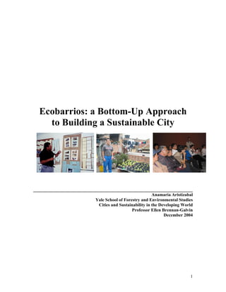 1
Ecobarrios: a Bottom-Up Approach
to Building a Sustainable City
________________________________________________________________________
Anamaria Aristizabal
Yale School of Forestry and Environmental Studies
Cities and Sustainability in the Developing World
Professor Ellen Brennan-Galvin
December 2004
 
